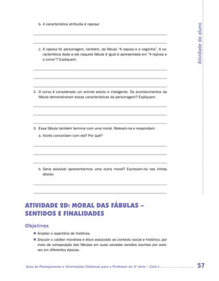 b.	A característica atribuída à raposa:




                                                                                            Atividade do aluno
                	

                	
        c.	A raposa foi personagem, também, da fábula “A raposa e a cegonha”. A ca-
           racterística dada a ela naquela fábula é igual à apresentada em “A raposa e
           o corvo”? Expliquem.

                	

                	


    2.	 O corvo é considerado um animal astuto e inteligente. Os acontecimentos da
        fábula demonstraram essas características da personagem? Expliquem.

    	

    	

    	
    3.	 Essa fábula também termina com uma moral. Releiam-na e respondam:
        a.	Vocês concordam com ela? Por quê?

    	

    	



        b.	Seria possível apresentarmos uma outra moral? Escrevam-na nas linhas
           abaixo.

    	

    	


ATIVIDADE 2D: MORAL DAS FÁBULAS –
SENTIDOS E FINALIDADES
Objetivos
    „„ Ampliar o repertório de histórias.
    „„ Discutir o caráter moralista e ético associado ao contexto social e histórico, por
       meio de comparação das fábulas em suas variadas versões escritas por auto-
       res em diferentes épocas.



Guia de Planejamento e Orientações Didáticas para o Professor da 3a série – Ciclo I          57
 