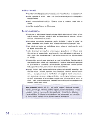 Planejamento
        „„ Quando realizar? Depois da leitura e discussão oral da fábula “A causa da chuva”.
        „„ Como organizar os alunos? Após a discussão coletiva, organizar duplas produti-
           vas de trabalho.
        „„ Quais os materiais necessários? Cópia da fábula “A causa da chuva” para os
           alunos.
        „„ Qual é a duração? Cerca de 50 minutos.


     Encaminhamento
        „„ Esclareça os objetivos da atividade que vai discutir as diferentes morais atribuí-
           das às mesmas fábulas e a relação delas ao contexto social em que a fábula é
           contada, considerando seus usos.
        „„ Para iniciar a discussão, apresente a leitura da fábula “A causa da chuva”, de
           Millôr Fernandes. Antes de ler o texto, teça alguns comentários sobre o autor.
        „„ Leia o texto e antecipe que você não vai fazer a leitura da moral, que eles terão
           de pensar qual poderia ser.
        „„ Antes de discutir a moral, faça uma discussão geral, tendo em vista as ques-
           tões comuns já apresentadas anteriormente: Quem são as personagens da fá-
           bula? Como cada uma é descrita? O que acontece com elas? ou O que acontece
           na fábula?
        „„ Em seguida, pergunte qual poderia ser a moral desta fábula. Considere as vá-
           rias possibilidades, desde que coerentes com o enredo. Peça sempre a opinião
           do grupo sobre se é coerente e estimule todos a justificarem a moral apresen-
           tada, apoiando-se no que entenderam do enredo da fábula.
        „„ Por fim, releia o texto, agora chamando a atenção para a moral. Observe a rea-
           ção dos alunos – se riem, se ficam em dúvida sobre o sentido, se não concor-
           dam... – e peça para que se manifestem em relação à moral, comparando-a
           com as que apresentaram; perguntando se a moral original os surpreendeu e
           por quê; perguntando se acham esse tipo de moral diferente das de outras fá-
           bulas... Para essa conversa final, considere os comentários constantes no qua-
           dro após o final desta seção.


        Millôr Fernandes: nasceu em 1923, no Rio de Janeiro. Cartunista, jornalista,
        cronista, dramaturgo, roteirista, tradutor e poeta, atualmente colabora com os
        principais meios da imprensa. Um de seus livros – Novas fábulas fabulosas –
        é uma coletânea de fábulas contemporâneas que primam pelo tom humorísti-
        co em constante diálogo com as fábulas clássicas e modernas.




58     	Guia de Planejamento e Orientações Didáticas para o Professor da 3a série – Ciclo I
 