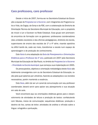 Cara professora, caro professor

     Desde o início de 2007, formou-se na Secretaria Estadual da Educa-
ção a equipe do Programa Ler e Escrever, com integrantes do Programa Le-
tra e Vida, da Cogsp, da Cenp e da FDE, com a colaboração da Diretoria de
Orientação Técnica da Secretaria Municipal de Educação, com o propósito
de iniciar o Ler e Escrever na Rede Estadual. Esse grupo vem promoven-
do encontros de formação com os gestores: professores coordenadores
(das unidades escolares e das oficinas pedagógicas), diretores de escola,
supervisores de ensino das escolas de 1ª a 4ª série, visando apoiá-los
na difícil tarefa de, cada vez mais, transformar a escola num espaço de
aprendizagem e de produção de conhecimento.
     Este Guia é uma adaptação do Guia de Planejamento e Orientações
Didáticas para o Professor do 3º ano, publicado em 2007 pela Secretaria
Municipal de Educação de São Paulo, no âmbito do Programa Ler e Escrever
– Prioridade na Escola Municipal, que começou sua implantação em 2005.
     Os pressupostos, objetivos e orientação metodológica deste Guia são
totalmente convergentes com os da Secretaria Estadual da Educação, ra-
zão pela qual optamos por utilizá-los, fazendo as adaptações e as revisões
necessárias, porém mantendo a essência.
     Este Guia, além de ser um canal de comunicação com seu professor
coordenador, deverá servir para apoiar seu planejamento e sua atuação
em sala de aula.
     Você encontrará aqui as orientações didáticas gerais para o desen-
volvimento de atividades de leitura e produção de textos: confabulando
com fábulas, meios de comunicação; sequências didáticas: produção e
destino do lixo, cartas de leitor; atividades de análise e reflexão sobre a
língua: ortografia e pontuação.
 