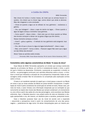 A CAUSA DA CHUVA
                                                                               Millôr Fernandes
     Não chovia há muitos e muitos meses, de modo que os animais ficaram in-
     quietos. Uns diziam que ia chover logo, outros diziam que ainda ia demorar.
     Mas não chegavam a uma conclusão.
     – Chove só quando a água cai do telhado do meu galinheiro – esclareceu a
     galinha.
     – Ora, que bobagem! – disse o sapo de dentro da lagoa. – Chove quando a
     água da lagoa começa a borbulhar suas gotinhas.
     – Como assim? – disse a lebre. – Está visto que só chove quando as folhas
     das árvores começam a deixar cair as gotas d’água que têm dentro.
     Nesse momento começou a chover.
     – Viram? – gritou a galinha. – O telhado do meu galinheiro está pingando. Isso
     é chuva!
     – Ora, não vê que a chuva é a água da lagoa borbulhando? – disse o sapo.
     – Mas, como assim? – tornou a lebre. – Parecem cegos! Não veem que a água
     cai das folhas das árvores?
     Moral: Todas as opiniões estão erradas.
             (Fernandes, Millôr. Novas fábulas fabulosas. Rio de Janeiro: Editora Desiderata, 2007.)




Comentários sobre algumas características da fábula “A causa da chuva”
      Essa fábula de Millôr Fernandes apresenta um enredo que começa construído
segundo os princípios da fábula: um conflito é estabelecido desde o início, a partir
do qual a história se desenvolve. Entretanto, surpreende ao suspender o enredo no
conflito – as personagens continuam com opiniões diferentes sobre a chuva – e intro-
duzir a moral que interpreta a situação de uma perspectiva inesperada: todas as per-
sonagens estão erradas! Não há vencedores na competição pela explicação correta
sobre a chuva.
     O texto é um excelente exemplo do papel que a moral passa a assumir na fábula
em verso e que as novas versões da fábula em prosa também incorporaram. A explici-
tação da moral é parte constitutiva da construção do sentido do texto. Nesse caso, por
meio da moral, o autor introduz uma informação inesperada que se contrapõe ao que
comumente se espera das morais das fábulas que sempre condensam um ensinamento
ou uma crítica a partir das ações de uma das personagens, como acontece nas fábulas
anteriores. Aqui, o fabulista assume o seu próprio ponto de vista ao interpretar a situ-
ação apresentada e cria, ele mesmo, um desfecho para a narrativa, produzindo humor.
       Caso o fabulista quisesse fazer uso da moral de acordo com o esperado
­   ­ ssumindo a perspectiva moral a partir do comportamento de uma das perso­
– a
nagens –, poderíamos ter algo como: há várias interpretações para um mesmo pro-




Guia de Planejamento e Orientações Didáticas para o Professor da 3a série – Ciclo I                    59
 