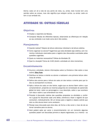 blema; cada um vê a vida de seu ponto de vista, ou, ainda, todo mundo tem uma
     opinião sobre as coisas, mas não significa que estejam certos, ou ainda: cada um
     tem a sua verdade etc.



     ATIVIDADE 2E: OUTRAS FÁBULAS

     Objetivos
         „„ Ampliar o repertório de fábulas.
         „„ Comparar fábulas de diferentes épocas, observando as diferenças em relação
            ao seu conteúdo e ao modo como ele é dito (estilo).


     Planejamento
         „„ Quando realizar? Depois da leitura silenciosa individual e da leitura coletiva.
         „„ Como organizar os alunos? Sugerimos que esta atividade seja coletiva, com mo-
            mentos individuais reservados para o registro das discussões suscitadas pelas
            questões sugeridas.
         „„ Quais os materiais necessários? Folhas da Atividade 2E.
         „„ Qual é a duração? Cerca de 1h30 (dividir a atividade em dois momentos).


     Encaminhamento
         „„ Anuncie a atividade, retome informações sobre La Fontaine e fale sobre a nova
            autora, Dilea Frate.
         „„ Distribua os textos e oriente os alunos a realizarem uma primeira leitura silen-
            ciosa de ambos.
         „„ Defina dois alunos para a leitura de cada um dos textos e oriente para que to-
            dos os acompanhem na leitura.
         „„ Após a leitura de cada um dos textos, sugira que os alunos falem sobre o que
            compreenderam, propondo as mesmas perguntas de constatação da apreensão
            global do texto: sobre as personagens e sua descrição, sobre o que acontece
            com elas e sobre o que entenderam da moral.
         „„ Proceda à discussão coletiva das questões propostas na atividade e, confor-
            me o grupo for discutindo cada uma delas, oriente-os a fazer o registro do que
            concluíram, individualmente. Dê um tempo para o registro e depois solicite que
            dois ou três alunos leiam como anotaram.
         „„ Planeje essa discussão para dois dias, de forma a não correr o risco de ela se
            tornar cansativa para os alunos.
         „„ Você poderá optar por variar o encaminhamento: em um momento algumas
            questões podem ser discutidas primeiro e depois registradas; ou o inverso – os



60      	Guia de Planejamento e Orientações Didáticas para o Professor da 3a série – Ciclo I
 
