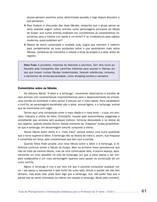alunos pensam sozinhos sobre determinada questão e logo depois discutem o
       que pensaram.
     „„ Para finalizar a discussão das duas fábulas, proponha que o grupo pense se
        seria possível sugerir outros animais como personagens principais da fábula
        de Esopo: que outros animais poderiam ser, considerando as características im-
        portantes para a história (um rápido e um lento)? E se mudássemos para objetos
        modernos, quais poderiam ser?
     „„ Depois de terem conversado e anotado tudo, sugira que retomem o caderno
        para complementar as suas anotações sobre o que aprenderam mais sobre
        fábulas. Lembre-se de orientá-los a colocar o título do projeto e a data, antes do
        registro.


     Dilea Frate: é jornalista, roteirista de televisão e escritora. Tem dois livros pu-
     blicados pela Companhia das Letrinhas (Histórias para acordar e Fábulas tor-
     tas) que trazem muitas fábulas modernizadas, fazendo referências, inclusive,
     a elementos da contemporaneidade, como shopping centers e celulares.



Comentários sobre as fábulas
     Na clássica fábula “A lebre e a tartaruga”, novamente observamos a escolha de
dois animais com características importantíssimas para o desenvolvimento do enredo:
uma corrida vai acontecer e para vencer é preciso ser o mais rápido. Para estabelecer
o conflito, as personagens escolhidas são a lebre, animal ligeiro, e a tartaruga, animal
que se movimenta com vagar.
      Temos aqui uma competição entre o mais rápido e o mais lento – o que, em prin-
cípio, indicaria a vitória da lebre. Entretanto, movida pela autoconfiança exagerada e
acreditando que venceria sem qualquer esforço, torna-se descuidada e se distrai do
seu objetivo, quando resolve dormir. Nesse momento de “fraqueza” acaba possibilitan-
do que a tartaruga, em desvantagem natural, conquiste a vitória.
     Nessa fábula quem vence é o “mais fraco” porque possui uma outra qualidade
que o torna superior à lebre. A tartaruga não se desvia da meta e, assim, sua fraqueza
é convertida em força, pelo compromisso que tem com a corrida.
     Quando Dilea Frate propõe uma nova fábula sobre a lebre e a tartaruga, a re-
ferência continua sendo a fábula de Esopo. Mas na primeira frase percebemos que
não se trata da mesma fábula, mas de uma continuação dela. A autora avança, apre-
sentando um novo episódio na vida da tartaruga, em que a lebre passa a ser sim-
ples coadjuvante e um novo personagem aparece para ajudar na construção de um
outro conflito.
     Agora, a tartaruga é rica e por isso crê que é possível conquistar qualquer coi-
sa – ela passa a representar o lado forte! Do outro lado, temos o pardal; ele não tem
dinheiro, mas pode voar, pode fazer algo que a tartaruga, rica, não pode! Veja que o
pardal não se sente intimidado ou inferior em relação à tartaruga. Muito pelo contrário.




Guia de Planejamento e Orientações Didáticas para o Professor da 3a série – Ciclo I          61
 