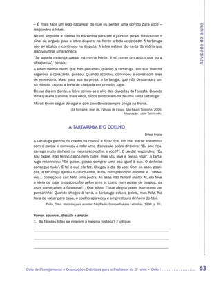 – É mais fácil um leão cacarejar do que eu perder uma corrida para você –




                                                                                                      Atividade do aluno
    respondeu a lebre.
    No dia seguinte a raposa foi escolhida para ser a juíza da prova. Bastou dar o
    sinal da largada para a lebre disparar na frente a toda velocidade. A tartaruga
    não se abalou e continuou na disputa. A lebre estava tão certa da vitória que
    resolveu tirar uma soneca.
    “Se aquela molenga passar na minha frente, é só correr um pouco que eu a
    ultrapasso”, pensou.
    A lebre dormiu tanto que não percebeu quando a tartaruga, em sua marcha
    vagarosa e constante, passou. Quando acordou, continuou a correr com ares
    de vencedora. Mas, para sua surpresa, a tartaruga, que não descansara um
    só minuto, cruzou a linha de chegada em primeiro lugar.
    Desse dia em diante, a lebre tornou-se o alvo das chacotas da floresta. Quando
    dizia que era o animal mais veloz, todos lembravam-na de uma certa tartaruga...
    Moral: Quem segue devagar e com constância sempre chega na frente.
                              (La Fontaine, Jean de. Fábulas de Esopo. São Paulo: Scipione, 2000.
                                                                     Adaptação: Lúcia Tulchinski.)



                            A TARTARUGA E O COELHO
                                                                                     Dilea Frate
    A tartaruga ganhou do coelho na corrida e ficou rica. Um dia, ela se encontrou
    com o pardal e começou a rolar uma discussão sobre dinheiro: “Eu sou rica,
    carrego muito dinheiro no meu casco-cofre, e você?”. O pardal respondeu: “Eu
    sou pobre, não tenho casco nem cofre, mas sou leve e posso voar”. A tarta-
    ruga respondeu: “Se quiser, posso comprar uma asa igual à sua. O dinheiro
    consegue tudo”. E foi o que ela fez. Chegou o dia do voo. Com as asas posti-
    ças, a tartaruga ajeitou o casco-cofre, subiu num precipício enorme e... (asso-
    vio)... começou a cair feito uma pedra. As asas não faziam efeito! Aí, ela teve
    a ideia de jogar o casco-cofre pelos ares e, como num passe de mágica, as
    asas começaram a funcionar!... Que alívio! E que alegria poder voar como um
    passarinho! Quando chegou à terra, a tartaruga estava pobre, mas feliz. Na
    hora de voltar para casa, o coelho apareceu e emprestou o dinheiro do táxi.
           (Frate, Dilea. Histórias para acordar. São Paulo: Companhia das Letrinhas, 1996. p. 59.)


    Vamos observar, discutir e anotar:
    1.	 As fábulas lidas se referem à mesma história? Explique.

    	

    	

    	




Guia de Planejamento e Orientações Didáticas para o Professor da 3a série – Ciclo I                    63
 