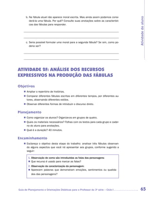 b. Na fábula atual não aparece moral escrita. Mas ainda assim podemos consi-




                                                                                         Atividade do aluno
           derá-la uma fábula. Por quê? Consulte suas anotações sobre as característi-
           cas das fábulas para responder.

    	

    	
        c. Seria possível formular uma moral para a segunda fábula? Se sim, como po-
           deria ser?

    	




ATIVIDADE 2F: ANÁLISE DOS RECURSOS
EXPRESSIVOS NA PRODUÇÃO DAS FÁBULAS

Objetivos
    „„ Ampliar o repertório de histórias.
    „„ Comparar diferentes fábulas escritas em diferentes tempos, por diferentes au-
       tores, observando diferentes estilos.
    „„ Observar diferentes formas de introduzir o discurso direto.


Planejamento
    „„ Como organizar os alunos? Organize-os em grupos de quatro.
    „„ Quais os materiais necessários? Folhas com os textos para cada grupo e cader-
       no do aluno para anotações.
    „„ Qual é a duração? 40 minutos.


Encaminhamento
    „„ Esclareça o objetivo desta etapa do trabalho: analisar três fábulas observan-
       do alguns aspectos que você irá apresentar aos grupos, conforme sugerido a
       s
       ­ eguir:

         1. Observação de como são introduzidas as falas das personagens:
         „„ Que recurso é usado para marcar as falas?
         2. Observação da caracterização da personagem:
         „„ Aparecem palavras que demonstram emoções, sentimentos ou qualida-
            des das personagens?




Guia de Planejamento e Orientações Didáticas para o Professor da 3a série – Ciclo I       65
 