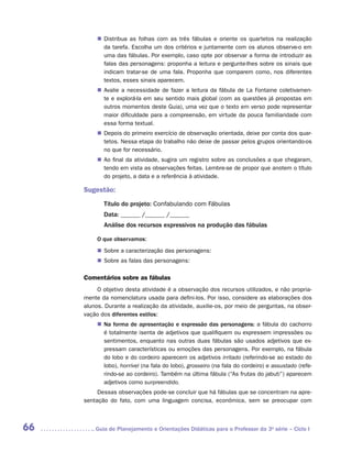 „„ Distribua as folhas com as três fábulas e oriente os quartetos na realização
             da tarefa. Escolha um dos critérios e juntamente com os alunos observe-o em
             uma das fábulas. Por exemplo, caso opte por observar a forma de introduzir as
             falas das personagens: proponha a leitura e pergunte-lhes sobre os sinais que
             indicam tratar-se de uma fala. Proponha que comparem como, nos diferentes
             textos, esses sinais aparecem.
          „„ Avalie a necessidade de fazer a leitura da fábula de La Fontaine coletivamen-
             te e explorá-la em seu sentido mais global (com as questões já propostas em
             outros momentos deste Guia), uma vez que o texto em verso pode representar
             maior dificuldade para a compreensão, em virtude da pouca familiaridade com
             essa forma textual.
          „„ Depois do primeiro exercício de observação orientada, deixe por conta dos quar-
             tetos. Nessa etapa do trabalho não deixe de passar pelos grupos orientando-os
             no que for necessário.
          „„ Ao final da atividade, sugira um registro sobre as conclusões a que chegaram,
             tendo em vista as observações feitas. Lembre-se de propor que anotem o título
             do projeto, a data e a referência à atividade.

     Sugestão:
            Título do projeto: Confabulando com Fábulas
            Data: ______ /______ /______
            Análise dos recursos expressivos na produção das fábulas

          O que observamos:
          „„ Sobre a caracterização das personagens:
          „„ Sobre as falas das personagens:

     Comentários sobre as fábulas
          O objetivo desta atividade é a observação dos recursos utilizados, e não propria-
     mente da nomenclatura usada para defini-los. Por isso, considere as elaborações dos
     alunos. Durante a realização da atividade, auxilie-os, por meio de perguntas, na obser-
     vação dos diferentes estilos:
          „„ Na forma de apresentação e expressão das personagens: a fábula do cachorro
             é totalmente isenta de adjetivos que qualifiquem ou expressem impressões ou
             sentimentos, enquanto nas outras duas fábulas são usados adjetivos que ex-
             pressam características ou emoções das personagens. Por exemplo, na fábula
             do lobo e do cordeiro aparecem os adjetivos irritado (referindo-se ao estado do
             lobo), horrível (na fala do lobo), grosseiro (na fala do cordeiro) e assustado (refe-
             rindo-se ao cordeiro). Também na última fábula (“As frutas do jabuti”) aparecem
             adjetivos como surpreendido.
          Dessas observações pode-se concluir que há fábulas que se concentram na apre-
     sentação do fato, com uma linguagem concisa, econômica, sem se preocupar com



66      	Guia de Planejamento e Orientações Didáticas para o Professor da 3a série – Ciclo I
 