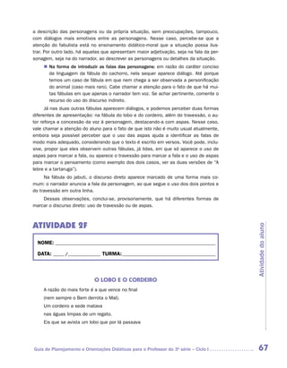 a descrição das personagens ou da própria situação, sem preocupações, tampouco,
com diálogos mais emotivos entre as personagens. Nesse caso, percebe-se que a
atenção do fabulista está no ensinamento didático-moral que a situação possa ilus-
trar. Por outro lado, há aquelas que apresentam maior adjetivação, seja na fala da per-
sonagem, seja na do narrador, ao descrever as personagens ou detalhes da situação.
     „„ Na forma de introduzir as falas das personagens: em razão do caráter conciso
        da linguagem da fábula do cachorro, nela sequer aparece diálogo. Até porque
        temos um caso de fábula em que nem chega a ser observada a personificação
        do animal (caso mais raro). Cabe chamar a atenção para o fato de que há mui-
        tas fábulas em que apenas o narrador tem voz. Se achar pertinente, comente o
        recurso do uso do discurso indireto.
      Já nas duas outras fábulas aparecem diálogos, e podemos perceber duas formas
diferentes de apresentação: na fábula do lobo e do cordeiro, além do travessão, o au-
tor reforça a concessão da voz à personagem, destacando-a com aspas. Nesse caso,
vale chamar a atenção do aluno para o fato de que isto não é muito usual atualmente,
embora seja possível perceber que o uso das aspas ajuda a identificar as falas de
modo mais adequado, considerando que o texto é escrito em versos. Você pode, inclu-
sive, propor que eles observem outras fábulas, já lidas, em que só aparece o uso de
aspas para marcar a fala, ou aparece o travessão para marcar a fala e o uso de aspas
para marcar o pensamento (como exemplo dos dois casos, ver as duas versões de “A
lebre e a tartaruga”).
     Na fábula do jabuti, o discurso direto aparece marcado de uma forma mais co-
mum: o narrador anuncia a fala da personagem, ao que segue o uso dos dois pontos e
do travessão em outra linha.
    Dessas observações, conclui-se, provisoriamente, que há diferentes formas de
marcar o discurso direto: uso de travessão ou de aspas.



ATIVIDADE 2F



                                                                                          Atividade do aluno
  NOME:___________________________________________________________________________

  DATA: _____ /_______________	TURMA:____________________________________________



                            O LOBO E O CORDEIRO
     A razão do mais forte é a que vence no final
     (nem sempre o Bem derrota o Mal).
     Um cordeiro a sede matava
     nas águas limpas de um regato.
     Eis que se avista um lobo que por lá passava




Guia de Planejamento e Orientações Didáticas para o Professor da 3a série – Ciclo I        67
 