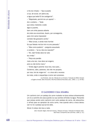 e lhe diz irritado: – “Que ousadia
Atividade do aluno

                      a tua, de turvar, em pleno dia,
                      a água que bebo! Ei de castigar-te!”.
                      – “Majestade, permiti-me um aparte” –
                      diz o cordeiro. – “Vede
                      que estou matando a sede
                      água a jusante,
                      bem uns vinte passos adiante
                      de onde vos encontrais. Assim, por conseguinte,
                      para mim seria impossível
                      cometer tão grosseiro acinte.”
                      – “Mas turvas, e ainda mais horrível
                      foi que falaste mal de mim no ano passado.”
                      – “Mas como poderia” – pergunta assustado
                      o cordeiro – “se eu não era nascido?”
                      – “Ah, não? Então deve ter sido
                      teu irmão.”
                      – “Peço-vos perdão
                      mais uma vez, mas deve ser engano,
                      pois eu não tenho mano.”
                      – “Então algum parente: teus tios, teus pais...
                      Cordeiros, cães, pastores, vós não me poupais;
                      por isso, hei de vingar-me” – e o leva até o recesso
                      da mata, onde o esquarteja e come sem processo.
                                         (La Fontaine, Jean de. Fábulas de La Fontaine. Tradução de Milton Amado
                           e Eugênio Amado. Belo Horizonte; Villa Rica Editoras Reunidas Ltda., 1992. v. I, p. 97-99.)




                                            O CACHORRO E SUA SOMBRA
                      Um cachorro com um pedaço de carne roubada na boca estava atravessando
                      um rio a caminho de casa quando viu sua sombra refletida na água. Pensando
                      que estava vendo outro cachorro com outro pedaço de carne, ele abocanhou
                      o reflexo para se apropriar da outra carne, mas quando abriu a boca deixou
                      cair no rio o pedaço que já era dele.
                      Moral: A cobiça não leva a nada.
                                (Ash, Russell; Higton, Bernard (Comp.). Fábulas de Esopo. Tradução de Heloisa Jahn.
                                                                 São Paulo: Companhia das Letrinhas, 1990. p. 72.)




68                   	Guia de Planejamento e Orientações Didáticas para o Professor da 3a série – Ciclo I
 