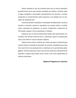 Nosso propósito é que ele contribua para que os alunos aprendam
procedimentos de ler para estudar, atividades de análise e reflexão sobre
a língua (ortografia e pontuação), procedimentos de reescrita e revisão,
ampliando os conhecimentos sobre esquema e sua relação com as situ-
ações de exposição oral.
     Incluímos também conteúdos e orientações de Matemática: números
naturais e racionais, cálculos e operações nos campos aditivo e multipli-
cativo, resolução de problemas no campo multiplicativo, tratamento de
informação, espaço e forma, grandezas e medidas.
     Espera-se que os alunos desenvolvam gosto pelo pensamento ma-
temático, não tenham medo de errar e, sobretudo, fiquem à vontade para
expor suas ideias e buscar soluções originais.
     Sabemos que nenhum material, por melhor que seja, é suficiente para
resolver todas as mazelas da educação. No entanto, acreditamos que este
Guia será útil em seu planejamento e, sobretudo, em suas decisões peda-
gógicas. Torcemos para que você e seus alunos sintam-se suficientemente
apoiados e seguros para poder inovar, recriar e dar novos significados às
práticas educativas.


                                     Equipe do Programa Ler e Escrever
 