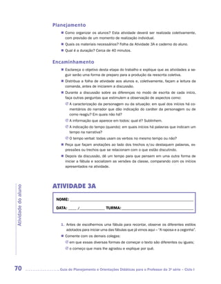Planejamento
                        „„ Como organizar os alunos? Esta atividade deverá ser realizada coletivamente,
                           com previsão de um momento de realização individual.
                        „„ Quais os materiais necessários? Folha da Atividade 3A e caderno do aluno.
                        „„ Qual é a duração? Cerca de 40 minutos.


                     Encaminhamento
                        „„ Esclareça o objetivo desta etapa do trabalho e explique que as atividades a se-
                           guir serão uma forma de preparo para a produção da reescrita coletiva.
                        „„ Distribua a folha de atividade aos alunos e, coletivamente, façam a leitura da
                           comanda, antes de iniciarem a discussão.
                        „„ Durante a discussão sobre as diferenças no modo de escrita de cada início,
                           faça outras perguntas que estimulem a observação de aspectos como:
                           JJ A caracterização da personagem ou da situação: em qual dos inícios há co-
                              mentários do narrador que dão indicação do caráter da personagem ou de
                              como reagiu? Em quais não há?
                           JJ A informação que aparece em todos: qual é? Sublinhem.
                           JJ A indicação do tempo (quando): em quais inícios há palavras que indicam um
                              tempo na narrativa?
                           JJ O tempo verbal: todas usam os verbos no mesmo tempo ou não?
                        „„ Peça que façam anotações ao lado dos trechos e/ou destaquem palavras, ex-
                           pressões ou trechos que se relacionam com o que estão discutindo.
                        „„ Depois da discussão, dê um tempo para que pensem em uma outra forma de
                           iniciar a fábula e socializem as versões da classe, comparando com os inícios
                           apresentados na atividade.




                     ATIVIDADE 3A
Atividade do aluno




                      NOME:___________________________________________________________________________

                      DATA: _____ /_______________	TURMA:____________________________________________



                        1.	 Antes de escolhermos uma fábula para recontar, observe os diferentes estilos
                            adotados para iniciar uma das fábulas que já vimos aqui – “A raposa e a cegonha”.
                        „„ Comente com os demais colegas:
                           JJ em que essas diversas formas de começar o texto são diferentes ou iguais;
                           JJ o começo que mais lhe agradou e explique por quê.




70                     	Guia de Planejamento e Orientações Didáticas para o Professor da 3a série – Ciclo I
 