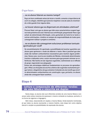 O que fazer...
      ... se os alunos falarem ao mesmo tempo?
        Faça um bom combinado antes de iniciar a tarefa: comente a importância de
        ouvir os colegas, relembre que é preciso respeitar a vez de cada um, levantan-
        do a mão quando tiver alguma ideia.

      ... se houver alunos que se dispersam em atividades coletivas?
        Procure fazer com que os alunos que têm essa característica ocupem luga-
        res mais próximos de você. Valorize sua contribuição, perguntando-lhes o que
        acham de determinada informação, como gostariam de incluí-la no texto e
        outras solicitações, e lembre-os sempre da responsabilidade de todos para
        conseguirem realizar o projeto a contento.

      ... se os alunos não conseguirem solucionar problemas textuais
      apontados por você?
        No encaminhamento foi apontada a possibilidade de levantar questões aos
        alunos para aprimorar o modo de elaborar o texto. Mas é possível que eles
        ainda não tenham conhecimentos necessários para resolver alguns proble-
        mas. Nesse caso, recorra aos modelos de fábulas, retomando determinados
        trechos e indicando como o autor escreveu para que possam retomar as re-
        ferências. Não hesite em dar algumas sugestões, submetendo-as à reflexão
        do grupo, negociando sua adequação.
        Estas são estratégias didáticas fundamentais no processo de aprendiza-
        gem. Afinal, as situações de escrita coletiva são sugeridas exatamente por-
        que temos o diagnóstico de que estamos tratando de uma tarefa que envol-
        ve determinados conhecimentos em construção e que, portanto, os alunos
        ainda não conseguem fazer sozinhos.



     Etapa 4
        Leitura e comparação de diferentes versões
        de uma fábula e reescrita em duplas
          Nesta etapa, os alunos vão ouvir diferentes versões de uma mesma fábula e con-
     versar sobre várias maneiras de expressar o mesmo conteúdo (a mudança, portanto, é
     na forma de organizar a linguagem).
          Além disso, reescreverão em duplas a mesma fábula. Ainda bastante monitorada,
     já que todos os alunos escreverão a mesma história, esta etapa tem como objetivo
     discutir e ampliar as possibilidades de expressão dos alunos.



74      	Guia de Planejamento e Orientações Didáticas para o Professor da 3a série – Ciclo I
 