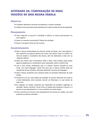 ATIVIDADE 4A: COMPARAÇÃO DE DUAS
VERSÕES DE UMA MESMA FÁBULA

Objetivos
    „„ Comparar diferentes maneiras de expressar o mesmo conteúdo.
    „„ Analisar os recursos discursivos presentes em cada uma das formas de expressão.


Planejamento
    „„ Como organizar os alunos? A atividade é coletiva, os alunos permanecem em
       seus lugares.
    „„ Quais os materiais necessários? Cópias da atividade.
    „„ Qual é a duração? Cerca de 40 minutos.


Encaminhamento
    „„ Faça a leitura compartilhada da primeira versão da fábula, sem interrupções e
       sem substituir as palavras difíceis por outras mais fáceis: essa é a melhor ma-
       neira de ampliar o vocabulário dos alunos, além de habituá-los a lidar com as
       “palavras difíceis”.
    „„ Deixe que façam seus comentários sobre o texto. Você também pode propor
       algumas perguntas ou compartilhar suas impressões sobre a história lida.
    „„ Leia a nova versão, enfatizando que é a mesma história, contada de outro
       modo, com outra linguagem. Assim fica claro que a mesma história pode ser
       contada de formas variadas, utilizando diferentes recursos de linguagem.
    „„ Após a leitura, proponha uma conversa sobre as principais diferenças de cada
       versão.
    „„ Oriente-os a ler, em suas cópias da atividade, as formas diferentes de construir
       o texto destacadas como exemplo, discutir as diferenças e o que acham de
       cada uma.
    „„ Em seguida, em duplas, proponha que respondam às questões sugeridas na
       atividade. Nesse momento, circule entre as duplas para ajudá-los a discutir e a
       pensar no que aproveitariam e o que mudariam em cada versão.
    „„ Esse momento já funciona como planejamento da escrita em duplas, que será
       proposta na próxima atividade.




Guia de Planejamento e Orientações Didáticas para o Professor da 3a série – Ciclo I       75
 