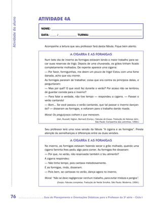ATIVIDADE 4A
Atividade do aluno


                      NOME:___________________________________________________________________________

                      DATA: _____ /_______________	TURMA:____________________________________________


                        Acompanhe a leitura que seu professor fará desta fábula. Fique bem atento.


                                               A CIGARRA E AS FORMIGAS
                        Num belo dia de inverno as formigas estavam tendo o maior trabalho para se-
                        car suas reservas de trigo. Depois de uma chuvarada, os grãos tinham ficado
                        completamente molhados. De repente aparece uma cigarra:
                        — Por favor, formiguinhas, me deem um pouco de trigo! Estou com uma fome
                        danada, acho que vou morrer.
                        As formigas pararam de trabalhar, coisa que era contra os princípios delas, e
                        perguntaram:
                        — Mas por quê? O que você fez durante o verão? Por acaso não se lembrou
                        de guardar comida para o inverno?
                        — Para falar a verdade, não tive tempo — respondeu a cigarra. — Passei o
                        verão cantando!
                        — Bom... Se você passou o verão cantando, que tal passar o inverno dançan-
                        do? — disseram as formigas, e voltaram para o trabalho dando risada.

                        Moral: Os preguiçosos colhem o que merecem.
                                  (Ash, Russell; Higton, Bernard (Comp.). Fábulas de Esopo. Tradução de Heloisa Jahn.
                                                                          São Paulo: Companhia das Letrinhas, 1994.)


                        Seu professor lerá uma nova versão da fábula “A cigarra e as formigas”. Preste
                        atenção às semelhanças e diferenças entre as duas versões.

                                               A CIGARRA E AS FORMIGAS
                        No inverno, as formigas estavam fazendo secar o grão molhado, quando uma
                        cigarra faminta lhes pediu algo para comer. As formigas lhe disseram:
                        — Por que, no verão, não reservaste também o teu alimento?
                        A cigarra respondeu:
                        — Não tinha tempo, pois cantava melodiosamente.
                        E as formigas, rindo, disseram:
                        — Pois bem, se cantavas no verão, dança agora no inverno.

                        Moral: “Não se deve negligenciar nenhum trabalho, para evitar tristeza e perigos”.
                                  (Esopo. Fábulas completas. Tradução de Neide Smolka. São Paulo: Moderna, 1994.)




76                     	Guia de Planejamento e Orientações Didáticas para o Professor da 3a série – Ciclo I
 