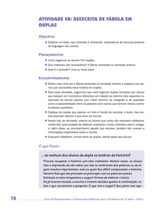ATIVIDADE 4B: REESCRITA DE FÁBULA EM
     DUPLAS

     Objetivo
        „„ Elaborar um texto cujo conteúdo é conhecido, utilizando-se de recursos próprios
           da linguagem dos contos.


     Planejamento
        „„ Como organizar os alunos? Em duplas.
        „„ Que materiais são necessários? A fábula analisada na atividade anterior.
        „„ Qual é a duração? Uma ou duas aulas.


     Encaminhamento
        „„ Releia mais uma vez a fábula analisada na atividade anterior e explique aos alu-
           nos que escreverão essa história em duplas.
        „„ Para essa atividade, sugerimos que você organize duplas formadas por alunos
           que estejam em momentos diferentes em relação ao domínio dos aspectos no-
           tacionais da escrita (alunos com maior domínio da ortografia e de questões
           como a separabilidade entre as palavras com outros que tenham menos contro-
           le dessas questões).
        „„ Explique às duplas que apenas um terá a função de escrever o texto, mas am-
           bos precisam discutir o que deve ser escrito.
        „„ Nesse tipo de atividade, mesmo os alunos que ainda não escrevem alfabetica-
           mente têm oportunidade de elaborar oralmente o texto, ditando-o para o colega,
           e, além disso, ao acompanharem aquele que escreve, também têm acesso a
           informações importantes sobre a escrita.
        „„ Enquanto trabalham, circule entre as duplas, dando apoio aos alunos.


     O que fazer...

      ... se nenhum dos alunos da dupla se lembrar da história?
       Procure recuperar a história com eles oralmente. Muitas vezes, os alunos
       têm a impressão de não saber, por não se lembrarem das palavras ou de al-
       guns trechos importantes, sem os quais fica difícil compreender a história.
       Mostre-lhes que não precisam se preocupar com as palavras exatas.
       Estimule os dois integrantes a sugerir formas de elaborar o texto.
       Se já tiverem iniciado a escrita e tiverem dúvidas quanto à continuação, re-
       leia o que escreveram e pergunte: O que virá a seguir? Que parte vem ago-



78     	Guia de Planejamento e Orientações Didáticas para o Professor da 3a série – Ciclo I
 
