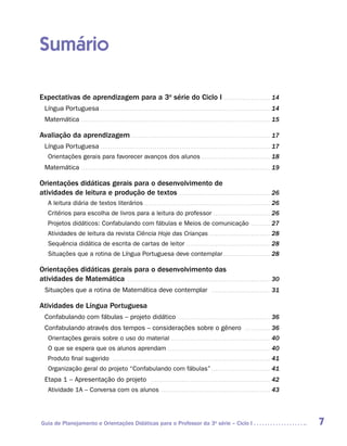 Sumário

Expectativas de aprendizagem para a 3a série do Ciclo I . . . . . . . . . . . . . . . . . . . . . . . 14
   Língua Portuguesa . . . . . . . . . . . . . . . . . . . . . . . . . . . . . . . . . . . . . . . . . . . . . . . . . . . . . . . . . . . . . . . . . . . . . . . . . . . . . . . . . . 14
   Matemática . . . . . . . . . . . . . . . . . . . . . . . . . . . . . . . . . . . . . . . . . . . . . . . . . . . . . . . . . . . . . . . . . . . . . . . . . . . . . . . . . . . . . . . . . . . 15

Avaliação da aprendizagem . . . . . . . . . . . . . . . . . . . . . . . . . . . . . . . . . . . . . . . . . . . . . . . . . . . . . . . . . . . . . . . . . . . 17
   Língua Portuguesa . . . . . . . . . . . . . . . . . . . . . . . . . . . . . . . . . . . . . . . . . . . . . . . . . . . . . . . . . . . . . . . . . . . . . . . . . . . . . . . . . . 17
     Orientações gerais para favorecer avanços dos alunos . . . . . . . . . . . . . . . . . . . . . . . . . . . . . . . . . . 18
   Matemática . . . . . . . . . . . . . . . . . . . . . . . . . . . . . . . . . . . . . . . . . . . . . . . . . . . . . . . . . . . . . . . . . . . . . . . . . . . . . . . . . . . . . . . . . . . 19

Orientações didáticas gerais para o desenvolvimento de
atividades de leitura e produção de textos . . . . . . . . . . . . . . . . . . . . . . . . . . . . . . . . . . . . . . . . . . . . . 26
     A leitura diária de textos literários . . . . . . . . . . . . . . . . . . . . . . . . . . . . . . . . . . . . . . . . . . . . . . . . . . . . . . . . . . . . . 26
     Critérios para escolha de livros para a leitura do professor . . . . . . . . . . . . . . . . . . . . . . . . . . . . 26
     Projetos didáticos: Confabulando com fábulas e Meios de comunicação . . . . . . . . . . 27
     Atividades de leitura da revista Ciência Hoje das Crianças . . . . . . . . . . . . . . . . . . . . . . . . . . . . . . 28
     Sequência didática de escrita de cartas de leitor . . . . . . . . . . . . . . . . . . . . . . . . . . . . . . . . . . . . . . . . . 28
     Situações que a rotina de Língua Portuguesa deve contemplar . . . . . . . . . . . . . . . . . . . . . . . 28

Orientações didáticas gerais para o desenvolvimento das
atividades de Matemática . . . . . . . . . . . . . . . . . . . . . . . . . . . . . . . . . . . . . . . . . . . . . . . . . . . . . . . . . . . . . . . . . . . . . 30
   Situações que a rotina de Matemática deve contemplar                                                                                                  . . . . . . . . . . . . . . . . . . . . . . . . . . . . .   31

Atividades de Língua Portuguesa
   Confabulando com fábulas – projeto didático . . . . . . . . . . . . . . . . . . . . . . . . . . . . . . . . . . . . . . . . . . . . . 36
   Confabulando através dos tempos – considerações sobre o gênero                                                                                                                        . . . . . . . . . . . . .   36
     Orientações gerais sobre o uso do material . . . . . . . . . . . . . . . . . . . . . . . . . . . . . . . . . . . . . . . . . . . . . . . . 40
     O que se espera que os alunos aprendam . . . . . . . . . . . . . . . . . . . . . . . . . . . . . . . . . . . . . . . . . . . . . . . . . . 40
     Produto final sugerido                                . . . . . . . . . . . . . . . . . . . . . . . . . . . . . . . . . . . . . . . . . . . . . . . . . . . . . . . . . . . . . . . . . . . . . . . . . . . .   41
     Organização geral do projeto “Confabulando com fábulas” . . . . . . . . . . . . . . . . . . . . . . . . . . . . . 41
   Etapa 1 – Apresentação do projeto                                                           . . . . . . . . . . . . . . . . . . . . . . . . . . . . . . . . . . . . . . . . . . . . . . . . . . . . . . . . . .   42
     Atividade 1A – Conversa com os alunos . . . . . . . . . . . . . . . . . . . . . . . . . . . . . . . . . . . . . . . . . . . . . . . . . . . . . 43




 Guia de Planejamento e Orientações Didáticas para o Professor da 3a série – Ciclo I                                                                                                                                      7
 