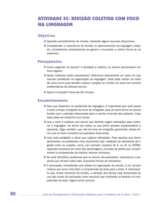 ATIVIDADE 4C: REVISÃO COLETIVA COM FOCO
     NA LINGUAGEM

     Objetivos
        „„ Aprender procedimentos de revisão, utilizando alguns recursos discursivos.
        „„ Compreender a importância da revisão no aprimoramento da linguagem utiliza-
           da, considerando características do gênero e buscando a melhor forma de se
           expressar.


     Planejamento
        „„ Como organizar os alunos? A atividade é coletiva, os alunos permanecem em
           seus lugares.
        „„ Quais materiais serão necessários? Selecionar previamente um texto em que
           ocorram problemas na organização da linguagem. Você pode utilizar um texto
           de outra turma (que também realiza o projeto) ou montar um texto com trechos
           problemáticos de diversos alunos.

        „„ Qual é a duração? Cerca de 30 minutos.


     Encaminhamento
        „„ Para que observem os problemas de linguagem, é importante que você passe
           o texto a limpo, corrigindo os erros de ortografia, pois de outra forma os alunos
           ficarão com a atenção direcionada para a escrita incorreta das palavras. Esse
           texto pode ser transcrito num cartaz.
        „„ Leia o texto e explique aos alunos que deverão sugerir alterações para melho-
           rar a linguagem, de forma que todos os que lerem possam compreendê-lo e
           apreciá-lo. Diga, também, que não há erros de ortografia, garantindo, dessa for-
           ma, que se fixem somente nas questões discursivas.
        „„ Leia cada parágrafo e deixe que sugiram alterações. Faça aquelas que forem
           pertinentes (os problemas mais recorrentes são: repetição de elementos de li-
           gação entre as orações, como, por exemplo: excesso de E, ou AÍ, ou ENTÃO;
           repetição excessiva do nome das personagens; omissão de partes que compro-
           metem a compreensão da história; trechos confusos).
        „„ Se você identificou problemas que os alunos não apontaram, assinale-os e pro-
           ponha que reflitam sobre eles, buscando formas de resolvê-los.
        „„ A pontuação, considerada uma aliada na organização da escrita, é um recurso
           coesivo que torna mais fácil a compreensão do texto para o leitor. É interessan-
           te que, nesse momento de revisão, a atenção dos alunos seja direcionada ao
           uso dos sinais de pontuação como recursos que orientarão os leitores na com-
           preensão do texto. Alguns erros comuns:




80     	Guia de Planejamento e Orientações Didáticas para o Professor da 3a série – Ciclo I
 