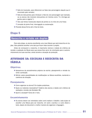 JJ falta de travessão, para diferenciar as falas das personagens daquilo que é
          enunciado pelo narrador;
       JJ falta de dois-pontos para introduzir a fala de uma personagem (por exemplo,
          se os alunos não incluíram dois-pontos em trechos como “E a formiga per-
          guntou para a cigarra:”);
       JJ não usar letras maiúsculas depois de pontos ou no início de uma frase;
       JJ omissão do ponto final, interrogação ou exclamação.
     „„ Proceda dessa forma até o final do texto.



Etapa 5
 Reescrita e revisão em duplas
     Para esta etapa, os alunos escolherão uma nova fábula que será reescrita em du-
plas. Eles poderão escolher uma das que foram lidas durante o projeto.
      Antes de começarem a reescrita, é importante retomar a tabela de critérios de
revisão e avaliação da fábula para que possa lhes servir de orientação para o automo-
nitoramento de suas escritas, ainda durante a situação de produção.



ATIVIDADE 5A: ESCOLHA E REESCRITA DA
FÁBULA
Objetivos
    „„ Apropriar-se de procedimentos próprios da escrita: planejamento e revisão du-
       rante a produção.
    „„ Refletir sobre possibilidades de modificações na fábula escolhida, mantendo a
       coerência da situação.


Planejamento
    „„ Como organizar os alunos? Em duplas produtivas.
    „„ Quais os materiais necessários? Caderno dos alunos e tabela com critérios de
       avaliação e revisão (da Atividade 3B).
    „„ Qual é a duração? Cerca de 1 hora.


Encaminhamento
    „„ Os alunos devem ser orientados sobre como realizar o trabalho: cada dupla irá
       escolher uma fábula para ser reescrita. Um será o escriba e o outro ditará o
       texto, depois de discutirem a melhor maneira de organizar a linguagem.



Guia de Planejamento e Orientações Didáticas para o Professor da 3a série – Ciclo I     81
 