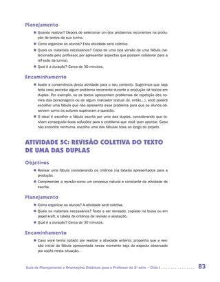 Planejamento
    „„ Quando realizar? Depois de selecionar um dos problemas recorrentes na produ-
       ção de textos da sua turma.
    „„ Como organizar os alunos? Esta atividade será coletiva.
    „„ Quais os materiais necessários? Cópia de uma boa versão de uma fábula (se-
       lecionada pelo professor, por apresentar aspectos que possam colaborar para a
       reflexão da turma).
    „„ Qual é a duração? Cerca de 30 minutos.

Encaminhamento
    „„ Avalie a conveniência desta atividade para o seu contexto. Sugerimos que seja
       feita caso perceba algum problema recorrente durante a produção de textos em
       duplas. Por exemplo, se os textos apresentam problemas de repetição dos no-
       mes das personagens ou de algum marcador textual (aí, então...), você poderá
       escolher uma fábula que não apresenta esse problema para que os alunos ob-
       servem como os autores superaram a questão.
    „„ O ideal é escolher a fábula escrita por uma das duplas, considerando que te-
       nham conseguido boas soluções para o problema que você quer apontar. Caso
       não encontre nenhuma, escolha uma das fábulas lidas ao longo do projeto.



ATIVIDADE 5C: REVISÃO COLETIVA DO TEXTO
de uma DAs DUPLAs
Objetivos
    „„ Revisar uma fábula considerando os critérios (na tabela) apresentados para a
       produção.
    „„ Compreender a revisão como um processo natural e constante da atividade de
       escrita.

Planejamento
    „„ Como organizar os alunos? A atividade será coletiva.
    „„ Quais os materiais necessários? Texto a ser revisado, copiado na lousa ou em
       papel kraft, e tabela de critérios de revisão e avaliação.
    „„ Qual é a duração? Cerca de 30 minutos.

Encaminhamento
    „„ Caso você tenha optado por realizar a atividade anterior, proponha que a revi-
       são inicial da fábula apresentada nesse momento seja do aspecto observado
       por vocês nesta situação.



Guia de Planejamento e Orientações Didáticas para o Professor da 3a série – Ciclo I     83
 