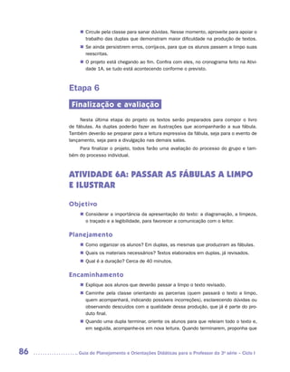 „„ Circule pela classe para sanar dúvidas. Nesse momento, aproveite para apoiar o
            trabalho das duplas que demonstram maior dificuldade na produção de textos.
         „„ Se ainda persistirem erros, corrija-os, para que os alunos passem a limpo suas
            reescritas.
         „„ O projeto está chegando ao fim. Confira com eles, no cronograma feito na Ativi-
            dade 1A, se tudo está acontecendo conforme o previsto.



     Etapa 6
      Finalização e avaliação
          Nesta última etapa do projeto os textos serão preparados para compor o livro
     de fábulas. As duplas poderão fazer as ilustrações que acompanharão a sua fábula.
     Também deverão se preparar para a leitura expressiva da fábula, seja para o evento de
     lançamento, seja para a divulgação nas demais salas.
         Para finalizar o projeto, todos farão uma avaliação do processo do grupo e tam-
     bém do processo individual.



     ATIVIDADE 6A: PASSAR AS FÁBULAS A LIMPO
     E ILUSTRAR

     Objetivo
         „„ Considerar a importância da apresentação do texto: a diagramação, a limpeza,
            o traçado e a legibilidade, para favorecer a comunicação com o leitor.

     Planejamento
         „„ Como organizar os alunos? Em duplas, as mesmas que produziram as fábulas.
         „„ Quais os materiais necessários? Textos elaborados em duplas, já revisados.
         „„ Qual é a duração? Cerca de 40 minutos.

     Encaminhamento
         „„ Explique aos alunos que deverão passar a limpo o texto revisado.
         „„ Caminhe pela classe orientando as parcerias (quem passará o texto a limpo,
            quem acompanhará, indicando possíveis incorreções), esclarecendo dúvidas ou
            observando descuidos com a qualidade dessa produção, que já é parte do pro-
            duto final.
         „„ Quando uma dupla terminar, oriente os alunos para que releiam todo o texto e,
            em seguida, acompanhe-os em nova leitura. Quando terminarem, proponha que




86      	Guia de Planejamento e Orientações Didáticas para o Professor da 3a série – Ciclo I
 