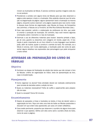 iniciem as ilustrações da fábula. É preciso combinar quantas imagens cada alu-
       no vai produzir.
    „„ Providencie o contato com alguns livros de fábulas para que eles observem a
       página onde aparece o texto e a ilustração. Eles poderão observar que há varia-
       ção na diagramação da página: alguns apresentam texto e ilustração na mesma
       página, enquanto outros reservam uma página especial para isso (como mode-
       lo dessas duas formas de organização, veja Fábulas de Esopo, da Companhia
       das Letrinhas, e Fábulas de La Fontaine, da Villa Rica Editoras Reunidas Ltda.).
    „„ Caso seja possível, solicite a colaboração da professora de Arte, que pode-
       rá orientar a produção da ilustração. Do contrário, faça você mesmo algumas
       orientações sobre o tamanho e o tipo de ilustração.
    „„ Estimule o uso de diferentes materiais para ilustrar: desenho pintado a lápis,
       giz de cera, guache ou desenhos com colagens em tecido, papel etc. A ilus-
       tração é parte importante de um livro infantil e é uma linguagem que também
       pode, além de ilustrar, ajudar a construir o sentido do texto. Por exemplo, se a
       fábula é concisa, sem muita adjetivação, a ilustração pode dar conta de apre-
       sentar alguns detalhes nas expressões das personagens que pode enriquecer
       o texto verbal.



ATIVIDADE 6B: PREPARAÇÃO DO LIVRO DE
FÁBULAS
Objetivo
    „„ Conhecer as etapas de finalização da edição dos textos que vão compor o livro
       de fábulas: critério de organização do índice, texto de apresentação do livro,
       capa e encadernação.

Planejamento
    „„ Como organizar os alunos? Esta atividade deverá ser realizada coletivamente
       para tomada de decisões sobre a edição do livro.
    „„ Quais os materiais necessários? Folha de sulfite e papel-cartão para prepara-
       ção da capa.
    „„ Qual é a duração? Cerca 50 minutos.

Encaminhamento
    „„ Depois de passados a limpo e ilustrados os textos, é hora de decidir sobre a
       organização do livro. Faça com eles uma lista de todas as fábulas produzidas e
       discutam em que ordem elas aparecerão: por autor, em ordem alfabética.
    „„ Caso avalie pertinente, proponha que observem o sumário de alguns livros para
       observar o que aparece. Defina com eles como será o sumário (título do texto,
       nome do autor e página).



Guia de Planejamento e Orientações Didáticas para o Professor da 3a série – Ciclo I       87
 