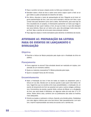 „„ Faça o sumário na lousa e depois anote na folha que comporá o livro.
        „„ Decidam sobre o título do livro e sobre como será a capa e quem a fará: se al-
           gum deles ou pela composição do desenho de todos.
        „„ Por último, discutam o texto de apresentação do livro. Pergunte se já viram al-
           guma apresentação de livro. Leia uma como exemplo e discuta com eles o que
           consta nela para decidirem como será a deles. Normalmente, para esse tipo de
           livro (resultado de um projeto), é interessante apresentar um texto que traga in-
           formações do tipo: quem realizou o livro, do que se trata e o que eles desejam
           aos seus leitores. Deve ser um texto curto, para não prolongar muito essa eta-
           pa final. Seja o escriba da turma para essa produção coletiva.
        „„ Faça algumas cópias e monte exemplares para deixá-los na biblioteca da escola.



     ATIVIDADE 6C: PREPARAÇÃO DA LEITURA
     PARA OS EVENTOS DE LANÇAMENTO E
     DIVULGAÇÃO

     Objetivo
        „„ Exercitar a leitura da fábula produzida pela dupla com a finalidade de lê-la em
           público.


     Planejamento
        „„ Como organizar os alunos? Esta atividade deverá ser realizada em duplas, com
           previsão de um momento coletivo.
        „„ Quais os materiais necessários? A fábula produzida pela dupla.
        „„ Qual é a duração? Cerca de 40 minutos.


     Encaminhamento
        „„ Após a finalização do livro é hora de todas as duplas se prepararem para a
           leitura em voz alta. Decida com os alunos quando e para quem eles farão a lei-
           tura. Sugerimos que se escolha entre duas possibilidades: a realização de um
           evento de lançamento do livro (se possível com pais e outros colegas, professo-
           res e funcionários da escola), quando farão a leitura da fábula; ou a divulgação
           do livro, que será doado à biblioteca, em algumas salas de aula das 1as e 2as
           séries. Neste último caso, combine com os professores das salas os horários
           mais adequados.
        „„ Oriente as duplas a realizarem a leitura, fazendo uma divisão prévia. Estabeleça
           com eles alguns critérios para uma boa leitura: falar pausadamente e em bom
           tom; imprimir expressividade aos textos de acordo com o sentido etc.




88     	Guia de Planejamento e Orientações Didáticas para o Professor da 3a série – Ciclo I
 