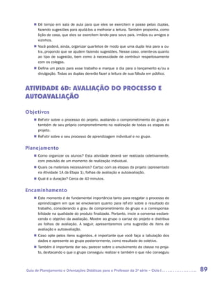 „„ Dê tempo em sala de aula para que eles se exercitem e passe pelas duplas,
       fazendo sugestões para ajudá-los a melhorar a leitura. Também proponha, como
       lição de casa, que eles se exercitem lendo para seus pais, irmãos ou amigos e
       vizinhos.
    „„ Você poderá, ainda, organizar quartetos de modo que uma dupla leia para a ou-
       tra, propondo que se ajudem fazendo sugestões. Nesse caso, oriente-os quanto
       ao tipo de sugestão, bem como à necessidade de contribuir respeitosamente
       com os colegas.
    „„ Defina um prazo para esse trabalho e marque o dia para o lançamento e/ou a
       divulgação. Todas as duplas deverão fazer a leitura de sua fábula em público.



ATIVIDADE 6D: AVALIAÇÃO DO PROCESSO E
AUTOAVALIAÇÃO

Objetivos
    „„ Refletir sobre o processo do projeto, avaliando o comprometimento do grupo e
       também de seu próprio comprometimento na realização de todas as etapas do
       projeto.
    „„ Refletir sobre o seu processo de aprendizagem individual e no grupo.


Planejamento
    „„ Como organizar os alunos? Esta atividade deverá ser realizada coletivamente,
       com previsão de um momento de realização individual.
    „„ Quais os materiais necessários? Cartaz com as etapas do projeto (apresentado
       na Atividade 1A da Etapa 1), folhas de avaliação e autoavaliação.
    „„ Qual é a duração? Cerca de 40 minutos.


Encaminhamento
    „„ Este momento é de fundamental importância tanto para resgatar o processo de
       aprendizagem em que se envolveram quanto para refletir sobre o resultado do
       trabalho, considerando o grau de comprometimento do grupo e a corresponsa-
       bilidade na qualidade do produto finalizado. Portanto, inicie a conversa esclare-
       cendo o objetivo da avaliação. Mostre ao grupo o cartaz do projeto e distribua
       as folhas de avaliação. A seguir, apresentaremos uma sugestão de itens de
       avaliação e autoavaliação.
    „„ Caso opte pelos itens sugeridos, é importante que você faça a tabulação dos
       dados e apresente ao grupo posteriormente, como resultado do coletivo.
    „„ Também é importante dar seu parecer sobre o envolvimento da classe no proje-
       to, destacando o que o grupo conseguiu realizar e também o que não conseguiu



Guia de Planejamento e Orientações Didáticas para o Professor da 3a série – Ciclo I        89
 