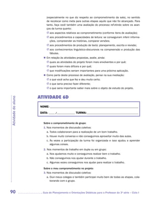 (especialmente no que diz respeito ao comprometimento da sala), no sentido
                           de recolocar como meta para outras etapas aquilo que não foi alcançado. Para
                           tanto, faça você também uma avaliação do processo refletindo sobre os avan-
                           ços da turma quanto:
                           JJ aos aspectos relativos ao comprometimento (conforme itens de avaliação);
                           JJ aos procedimentos e capacidades de leitura: se conseguiram inferir informa-
                              ções, compreender as histórias, comparar versões;
                           JJ aos procedimentos de produção de texto: planejamento, escrita e revisão;
                           JJ aos conhecimentos linguístico-discursivos na compreensão e produção das
                              fábulas.
                        „„ Em relação às atividades propostas, avalie, ainda:
                           JJ quais as atividades do projeto foram mais envolventes e por quê;
                           JJ quais foram mais difíceis e por quê;
                           JJ que modificações seriam importantes para uma próxima aplicação.
                        „„ Como parte deste processo de avaliação, pense na sua mediação:
                           JJ o que você acha que fez e deu muito certo;
                           JJ o que seria preciso fazer diferente;
                           JJ o que seria importante saber mais sobre o objeto de estudo do projeto.


                     ATIVIDADE 6D
Atividade do aluno




                      NOME:___________________________________________________________________________

                      DATA: _____ /_______________	TURMA:____________________________________________


                        Sobre o comprometimento do grupo:
                        1.	Nos momentos de discussão coletiva:
                           a.	Todos colaboraram para a realização de um bom trabalho.
                           b.	Houve muito conversa e não conseguimos aproveitar muito das aulas.
                           c.	Às vezes a participação da turma foi organizada e isso ajudou a aprender
                              algumas coisas.
                        2. Nos momentos de trabalho em dupla ou em grupo:
                           a.	Nos ajudamos muito e conseguimos realizar bem o trabalho.
                           b.	Não conseguimos nos ajudar durante o trabalho.
                           c.	Algumas vezes conseguimos nos ajudar para realizar o trabalho.

                        Sobre o meu comprometimento no projeto:
                        3.	Nos momentos de discussão coletiva:
                           a.	Ouvi meus colegas e também participei muito bem de todas as etapas, cola-
                              borando com o grupo.



90                     	Guia de Planejamento e Orientações Didáticas para o Professor da 3a série – Ciclo I
 