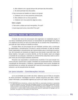 b.	Não colaborei com o grupo porque não participei das discussões.




                                                                                                             Atividade do aluno
         c.	Às vezes participei das discussões.
      4.	Nos momentos de trabalho em dupla ou em grupo:
         a.	Colaborei com os meus parceiros quando pude.
         b.	Não colaborei com os meus parceiros.
         c.	Colaborei com meus parceiros algumas vezes.

      Sobre o projeto:
      5.	Fale sobre a etapa que você mais gostou. Por quê?
      6.	Qual etapa você achou mais difícil? Por quê?




 Projeto: meios de comunicação
     O estudo dos meios de comunicação está organizado na modalidade projeto. O
uso dessa modalidade permite articular as necessidades de aprendizagem dos alunos
e os objetivos de ensino em torno da construção de um produto final compartilhado, o
que pode dar maior sentido ao trabalho da classe.
     O projeto Meios de Comunicação tem por finalidade contribuir para a construção
de capacidades e procedimentos1 de leitura e escrita envolvidos na ação de estudar.
Essas capacidades e procedimentos são imprescindíveis para a construção da autono-
mia, tão necessária ao estudante ao longo de sua vida escolar e para além dela. Além
desse objetivo, mais geral, os alunos deverão, ao final do projeto, expor aos colegas
o resultado de sua pesquisa, mostrando os conhecimentos adquiridos sobre os princi-
pais meios de comunicação existentes atualmente.
     Pensando nas capacidades e procedimentos envolvidos no ler para estudar bus-
camos articular, durante todo o projeto: atividades de compreensão leitora, envolvendo
a localização de informações, a inferência, a generalização, entre outras; atividades de
reconhecimento do contexto de produção dos meios de comunicação e atividades en-
volvendo o uso de procedimentos de estudo.


Ler para estudar – Considerações iniciais

      Ler é uma atividade que vai além dos olhos. Sabemos que em todas as situações
de leitura acionamos “estratégias de leitura” (amplos esquemas para obter, avaliar e
utilizar informação, uma atividade cognitiva que ocorre com todos os leitores – mesmo

1	 Por capacidade leitora entendemos, conforme Rojo (2004), as capacidades envolvidas na apropriação
   do sistema alfabético, as de compreensão (estratégias de leitura) e as de réplica e apreciação (compre-
   ensão do contexto de produção, percepção da intertextualidade, de outras linguagens etc.). Os procedi-
   mentos envolvem o ler da esquerda para a direita, a ação de folhear livros, revistas, o uso do marcador
   de textos etc., e, embora estes e outros procedimentos requeiram capacidades de linguagem para ser
   efetivados, não podem ser confundidos com estas últimas.




Guia de Planejamento e Orientações Didáticas para o Professor da 3a série – Ciclo I                           91
 