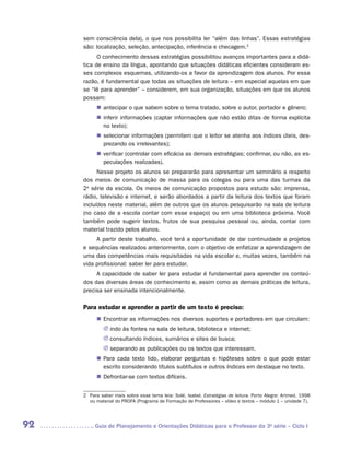 sem consciência dela), o que nos possibilita ler “além das linhas”. Essas estratégias
     são: localização, seleção, antecipação, inferência e checagem.2
           O conhecimento dessas estratégias possibilitou avanços importantes para a didá-
     tica de ensino da língua, apontando que situações didáticas eficientes consideram es-
     ses complexos esquemas, utilizando-os a favor da aprendizagem dos alunos. Por essa
     razão, é fundamental que todas as situações de leitura – em especial aquelas em que
     se “lê para aprender” – considerem, em sua organização, situações em que os alunos
     possam:
           „„ antecipar o que sabem sobre o tema tratado, sobre o autor, portador e gênero;
           „„ inferir informações (captar informações que não estão ditas de forma explícita
              no texto);
           „„ selecionar informações (permitem que o leitor se atenha aos índices úteis, des-
              prezando os irrelevantes);
           „„ verificar (controlar com eficácia as demais estratégias; confirmar, ou não, as es-
              peculações realizadas).
           Nesse projeto os alunos se prepararão para apresentar um seminário a respeito
     dos meios de comunicação de massa para os colegas ou para uma das turmas da
     2a série da escola. Os meios de comunicação propostos para estudo são: imprensa,
     rádio, televisão e internet, e serão abordados a partir da leitura dos textos que foram
     incluídos neste material, além de outros que os alunos pesquisarão na sala de leitura
     (no caso de a escola contar com esse espaço) ou em uma biblioteca próxima. Você
     também pode sugerir textos, frutos de sua pesquisa pessoal ou, ainda, contar com
     material trazido pelos alunos.
          A partir deste trabalho, você terá a oportunidade de dar continuidade a projetos
     e sequências realizados anteriormente, com o objetivo de enfatizar a aprendizagem de
     uma das competências mais requisitadas na vida escolar e, muitas vezes, também na
     vida profissional: saber ler para estudar.
          A capacidade de saber ler para estudar é fundamental para aprender os conteú-
     dos das diversas áreas de conhecimento e, assim como as demais práticas de leitura,
     precisa ser ensinada intencionalmente.

     Para estudar e aprender a partir de um texto é preciso:
           „„ Encontrar as informações nos diversos suportes e portadores em que circulam:
              JJ indo às fontes na sala de leitura, biblioteca e internet;
              JJ consultando índices, sumários e sites de busca;
              JJ separando as publicações ou os textos que interessam.
           „„ Para cada texto lido, elaborar perguntas e hipóteses sobre o que pode estar
              escrito considerando títulos subtítulos e outros índices em destaque no texto.
           „„ Defrontar-se com textos difíceis.


     2	 Para saber mais sobre esse tema leia: Solé, Isabel. Estratégias de leitura. Porto Alegre: Artmed, 1998
        ou material do PROFA (Programa de Formação de Professores – vídeo e textos – módulo 1 – unidade 7).




92       	Guia de Planejamento e Orientações Didáticas para o Professor da 3a série – Ciclo I
 