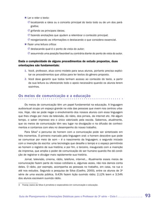 „„ Ler e reler o texto:
         JJ localizando a ideia ou o conceito principal do texto todo ou de um dos pará-
            grafos;
         JJ grifando as principais ideias;
         JJ fazendo anotações que ajudem a relembrar o conteúdo principal;
         JJ reorganizando as informações e destacando o que considera essencial.
      „„ Fazer uma leitura crítica:
         JJ destacando qual é o ponto de vista do autor;
         JJ assumindo uma posição favorável ou contrária diante do ponto de vista do autor.

Dada a complexidade de alguns procedimentos de estudo propostos, duas
orientações são fundamentais:
      1.	 Você, professor, atua como modelo para seus alunos, portanto precisa explici-
          tar os procedimentos que utiliza para ler textos do gênero proposto.
      2.	 Você deve garantir que todos tenham acesso ao conteúdo do texto, a partir
          da sua leitura ou oferecendo todo o apoio necessário quando os alunos lerem
          sozinhos.


Os meios de comunicação e a educação

     Os meios de comunicação têm um papel fundamental na educação. A linguagem
audiovisual ocupa um espaço grande na vida das pessoas que vivem nos centros urba-
nos. Hoje, não se pode negar o envolvimento dos nossos alunos com essa linguagem
que lhes chega por meio da televisão, do rádio, dos jornais, da internet etc. Há algum
tempo, o saber impresso era o único valorizado pela escola. Sabemos, atualmente,
que os meios de comunicação têm seu lugar na divulgação e na difusão de conheci-
mentos e contamos com eles no desempenho do nosso trabalho.
     Para Silva3 o percurso do homem com a comunicação pode ser sintetizado em
três momentos. O primeiro marcado pela linguagem oral: o homem descobre que pode
se comunicar por meio de som – é o nascimento da linguagem; o segundo iniciado
com a invenção da escrita: uma tecnologia que desafia o tempo e o espaço permitindo
ao homem o registro de sua história; e por fim, o terceiro, inaugurado com a invenção
da imprensa, que amplia o poder de comunicação do ser humano quando lhe dá condi-
ção de registrar e divulgar mais rapidamente sua história.
     Jornal, televisão, cinema, rádio, telefone, internet... Atualmente esses meios de
comunicação fazem parte do nosso cotidiano e, algumas vezes, não nos damos conta
deles. O rádio, por exemplo, acompanha as pessoas no trabalho, em casa, na rua e
até nos estudos. Segundo a pesquisa de Silva (Coelho, 2000), entre os alunos de 3a
série de uma escola pública, 9,43% fazem lição ouvindo rádio; 2,12% leem e 3,54%
dos alunos escrevem ouvindo rádio.

3	 Ynaray Joana da Silva é jornalista e especialista em comunicação e educação.




Guia de Planejamento e Orientações Didáticas para o Professor da 3a série – Ciclo I           93
 