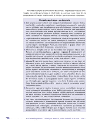 Pensando em ampliar o conhecimento dos alunos a respeito dos meios de comu-
     nicação, oferecendo oportunidade de refletir sobre o poder que esses meios têm na
     divulgação de informações e na formação de opinião é que organizamos este projeto.

                          Orientações gerais sobre o uso do material
      1.	 ste projeto deve ser realizado após a sequência didática sobre o destino do lixo,
          E
          que também enfatizará um trabalho com capacidades envolvidas no ler para estu-
          dar. As atividades sugeridas são apenas uma referência sobre o que você poderá
          desenvolver no projeto, tendo em vista os objetivos propostos. Você poderá subs-
          tituir os textos apresentados, adaptar algumas atividades, reduzir ou complemen-
          tar o trabalho sugerido nas etapas. Contudo, alertamos para o cuidado de ga-
          rantir a coerência das propostas didáticas e a metodologia reflexiva do trabalho.
      2.	 ugerimos especial atenção para o momento de formação dos grupos de pesqui-
          S
          sa. Coordenar uma pesquisa em sala de aula requer do professor a capacidade
          de articular os diferentes saberes dos alunos com as possibilidades de interação
          que favoreçam a aprendizagem. Assim, ao pensar sobre os grupos, utilize o prin-
          cípio da heterogeneidade de saberes e temperamentos.
      3.	 hamamos a atenção para que as discussões orais propostas não se trans-
          C
          formem em exercícios escritos de perguntas e respostas. É preciso garantir um
          espaço considerável para o desenvolvimento de capacidades envolvidas na ex-
          posição oral, visto que o produto final envolverá uma situação de comunicação
          oral (seminário) para a própria turma ou para uma sala do 2a série.
      4.	 tenção! É importante que os alunos registrem os momentos em que fazem ati-
         A
         
         vidades do projeto. Assim, sugerimos que sempre que fizer os registros coletivos
         na lousa ou solicitar registros individuais ou em grupo, você coloque o título do
         projeto e a data em que a atividade será realizada. Esse registro objetiva o conta-
         to com a prática de anotações, fundamental no desenvolvimento de estratégias
         do ler para estudar. Durante essas anotações, você estará comunicando um com-
         portamento escritor aos alunos, pois a ação de tomar notas difere de uma pes-
         soa para outra a partir das experiências e necessidades desse tipo de escrita.
         No decorrer do projeto, os alunos poderão recorrer a esses registros como fonte
         de informações para organizar esquemas – uma forma de apoio para a apresen-
         tação da comunicação oral (seminário) – sobre os meios de comunicação pesqui-
         sados pelos grupos.
      5.	 ara melhor organizar o trabalho, de acordo com as possibilidades de sua tur-
          P
          ma e consequente adequação do tempo didático necessário, é importante que
          você se aproprie de todo o projeto antes de iniciá-lo, realizando uma pesquisa
          de textos a respeito de cada um dos meios de comunicação nas fontes indica-
          das no final deste Guia e em outras que achar conveniente.
      6.	 eu papel no encaminhamento das atividades do projeto será fundamental.
          S
          Você terá a tarefa não só de selecionar e organizar o material para que os alu-
          nos realizem os estudos, como também incentivá-los durante todo o trabalho,
          valorizando suas contribuições, apostando nas capacidades que estarão em
          construção, enfim, contribuindo para que, de alguma maneira, esses pequenos
          pesquisadores sintam-se no lugar de especialistas no assunto escolhido.




94      	Guia de Planejamento e Orientações Didáticas para o Professor da 3a série – Ciclo I
 
