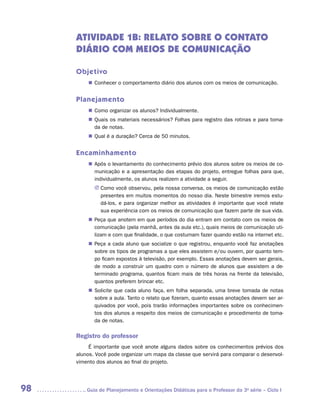 ATIVIDADE 1B: RELATO SOBRE o CONTATO
     DIÁRIO COM MEIOS DE COMUNICAÇÃO

     Objetivo
         „„ Conhecer o comportamento diário dos alunos com os meios de comunicação.


     Planejamento
         „„ Como organizar os alunos? Individualmente.
         „„ Quais os materiais necessários? Folhas para registro das rotinas e para toma-
            da de notas.
         „„ Qual é a duração? Cerca de 50 minutos.


     Encaminhamento
         „„ Após o levantamento do conhecimento prévio dos alunos sobre os meios de co-
            municação e a apresentação das etapas do projeto, entregue folhas para que,
            individualmente, os alunos realizem a atividade a seguir.
            JJ Como você observou, pela nossa conversa, os meios de comunicação estão
               presentes em muitos momentos do nosso dia. Neste bimestre iremos estu-
               dá-los, e para organizar melhor as atividades é importante que você relate
               sua experiência com os meios de comunicação que fazem parte de sua vida.
         „„ Peça que anotem em que períodos do dia entram em contato com os meios de
            comunicação (pela manhã, antes da aula etc.), quais meios de comunicação uti-
            lizam e com que finalidade, o que costumam fazer quando estão na internet etc.
         „„ Peça a cada aluno que socialize o que registrou, enquanto você faz anotações
            sobre os tipos de programas a que eles assistem e/ou ouvem, por quanto tem-
            po ficam expostos à televisão, por exemplo. Essas anotações devem ser gerais,
            de modo a construir um quadro com o número de alunos que assistem a de-
            terminado programa, quantos ficam mais de três horas na frente da televisão,
            quantos preferem brincar etc.
         „„ Solicite que cada aluno faça, em folha separada, uma breve tomada de notas
            sobre a aula. Tanto o relato que fizeram, quanto essas anotações devem ser ar-
            quivados por você, pois trarão informações importantes sobre os conhecimen-
            tos dos alunos a respeito dos meios de comunicação e procedimento de toma-
            da de notas.

     Registro do professor
          É importante que você anote alguns dados sobre os conhecimentos prévios dos
     alunos. Você pode organizar um mapa da classe que servirá para comparar o desenvol-
     vimento dos alunos ao final do projeto.




98      	Guia de Planejamento e Orientações Didáticas para o Professor da 3a série – Ciclo I
 