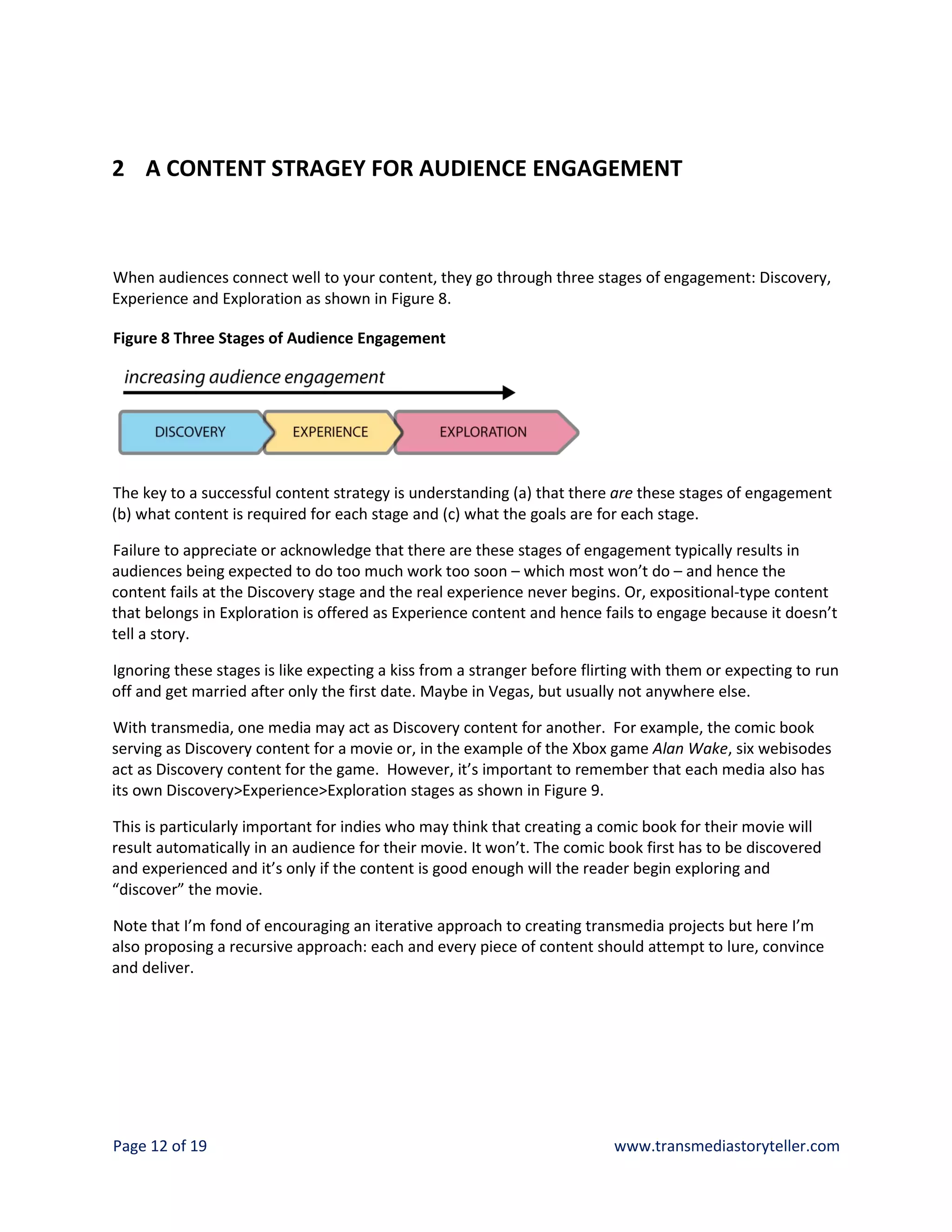 2 A CONTENT STRAGEY FOR AUDIENCE ENGAGEMENT



When audiences connect well to your content, they go through three stages of engagement: Discovery,
Experience and Exploration as shown in Figure 8.

Figure 8 Three Stages of Audience Engagement




The key to a successful content strategy is understanding (a) that there are these stages of engagement
(b) what content is required for each stage and (c) what the goals are for each stage.

Failure to appreciate or acknowledge that there are these stages of engagement typically results in
audiences being expected to do too much work too soon – which most won’t do – and hence the
content fails at the Discovery stage and the real experience never begins. Or, expositional-type content
that belongs in Exploration is offered as Experience content and hence fails to engage because it doesn’t
tell a story.

Ignoring these stages is like expecting a kiss from a stranger before flirting with them or expecting to run
off and get married after only the first date. Maybe in Vegas, but usually not anywhere else.

With transmedia, one media may act as Discovery content for another. For example, the comic book
serving as Discovery content for a movie or, in the example of the Xbox game Alan Wake, six webisodes
act as Discovery content for the game. However, it’s important to remember that each media also has
its own Discovery>Experience>Exploration stages as shown in Figure 9.

This is particularly important for indies who may think that creating a comic book for their movie will
result automatically in an audience for their movie. It won’t. The comic book first has to be discovered
and experienced and it’s only if the content is good enough will the reader begin exploring and
“discover” the movie.

Note that I’m fond of encouraging an iterative approach to creating transmedia projects but here I’m
also proposing a recursive approach: each and every piece of content should attempt to lure, convince
and deliver.




Page 12 of 19                                                             www.transmediastoryteller.com
 