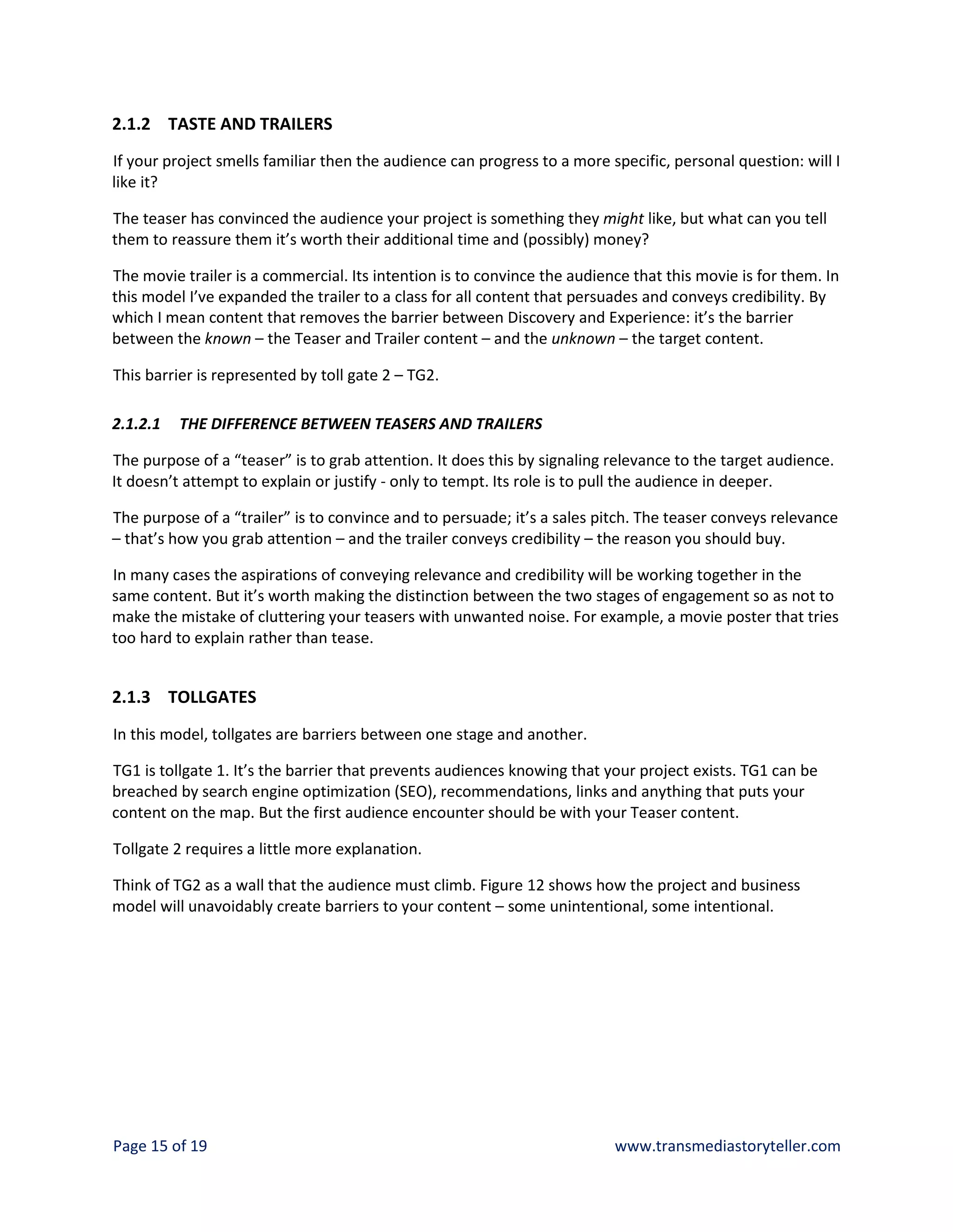 2.1.2 TASTE AND TRAILERS
If your project smells familiar then the audience can progress to a more specific, personal question: will I
like it?

The teaser has convinced the audience your project is something they might like, but what can you tell
them to reassure them it’s worth their additional time and (possibly) money?

The movie trailer is a commercial. Its intention is to convince the audience that this movie is for them. In
this model I’ve expanded the trailer to a class for all content that persuades and conveys credibility. By
which I mean content that removes the barrier between Discovery and Experience: it’s the barrier
between the known – the Teaser and Trailer content – and the unknown – the target content.

This barrier is represented by toll gate 2 – TG2.

2.1.2.1   THE DIFFERENCE BETWEEN TEASERS AND TRAILERS

The purpose of a “teaser” is to grab attention. It does this by signaling relevance to the target audience.
It doesn’t attempt to explain or justify - only to tempt. Its role is to pull the audience in deeper.

The purpose of a “trailer” is to convince and to persuade; it’s a sales pitch. The teaser conveys relevance
– that’s how you grab attention – and the trailer conveys credibility – the reason you should buy.

In many cases the aspirations of conveying relevance and credibility will be working together in the
same content. But it’s worth making the distinction between the two stages of engagement so as not to
make the mistake of cluttering your teasers with unwanted noise. For example, a movie poster that tries
too hard to explain rather than tease.


2.1.3 TOLLGATES
In this model, tollgates are barriers between one stage and another.

TG1 is tollgate 1. It’s the barrier that prevents audiences knowing that your project exists. TG1 can be
breached by search engine optimization (SEO), recommendations, links and anything that puts your
content on the map. But the first audience encounter should be with your Teaser content.

Tollgate 2 requires a little more explanation.

Think of TG2 as a wall that the audience must climb. Figure 12 shows how the project and business
model will unavoidably create barriers to your content – some unintentional, some intentional.




Page 15 of 19                                                             www.transmediastoryteller.com
 