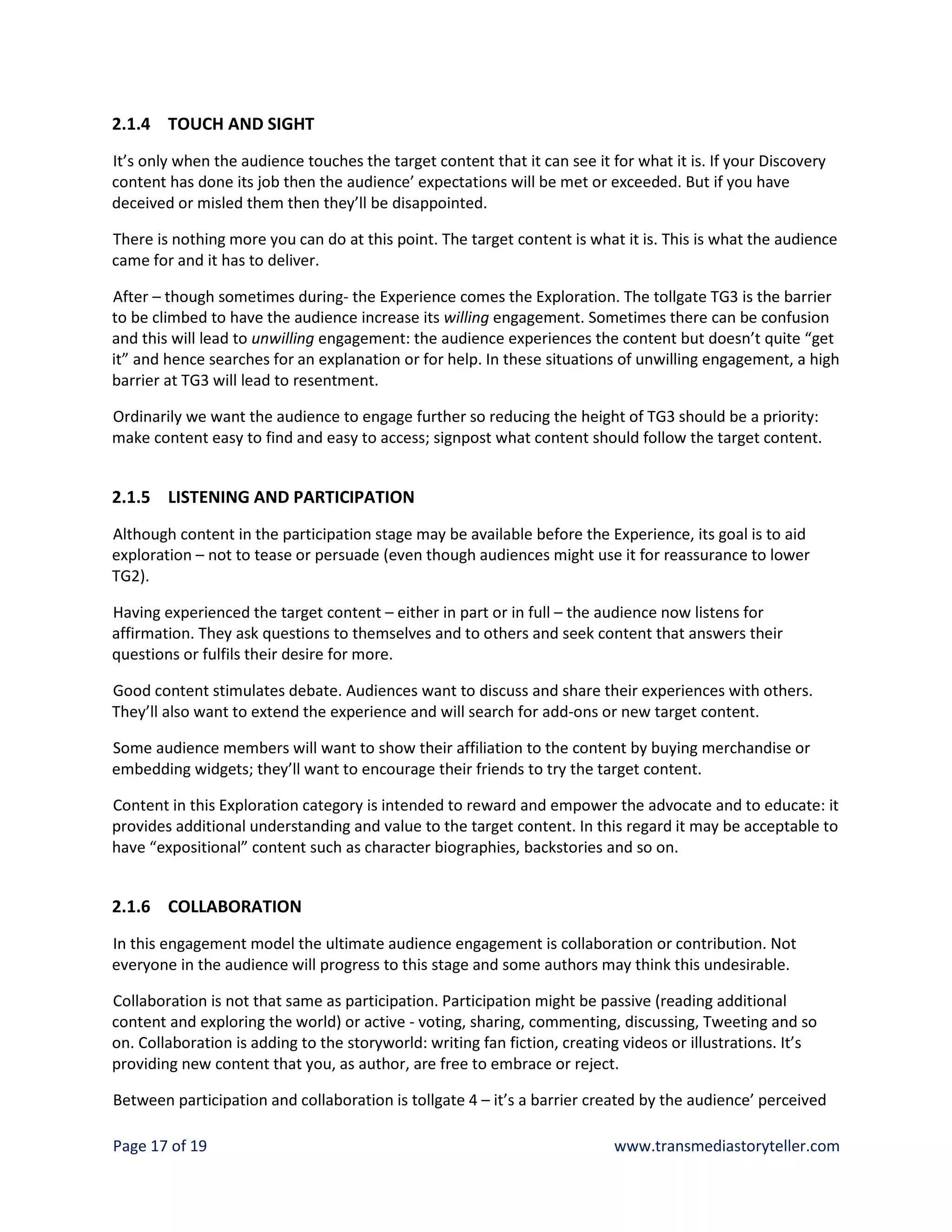 2.1.4 TOUCH AND SIGHT
It’s only when the audience touches the target content that it can see it for what it is. If your Discovery
content has done its job then the audience’ expectations will be met or exceeded. But if you have
deceived or misled them then they’ll be disappointed.

There is nothing more you can do at this point. The target content is what it is. This is what the audience
came for and it has to deliver.

After – though sometimes during- the Experience comes the Exploration. The tollgate TG3 is the barrier
to be climbed to have the audience increase its willing engagement. Sometimes there can be confusion
and this will lead to unwilling engagement: the audience experiences the content but doesn’t quite “get
it” and hence searches for an explanation or for help. In these situations of unwilling engagement, a high
barrier at TG3 will lead to resentment.

Ordinarily we want the audience to engage further so reducing the height of TG3 should be a priority:
make content easy to find and easy to access; signpost what content should follow the target content.


2.1.5 LISTENING AND PARTICIPATION
Although content in the participation stage may be available before the Experience, its goal is to aid
exploration – not to tease or persuade (even though audiences might use it for reassurance to lower
TG2).

Having experienced the target content – either in part or in full – the audience now listens for
affirmation. They ask questions to themselves and to others and seek content that answers their
questions or fulfils their desire for more.

Good content stimulates debate. Audiences want to discuss and share their experiences with others.
They’ll also want to extend the experience and will search for add-ons or new target content.

Some audience members will want to show their affiliation to the content by buying merchandise or
embedding widgets; they’ll want to encourage their friends to try the target content.

Content in this Exploration category is intended to reward and empower the advocate and to educate: it
provides additional understanding and value to the target content. In this regard it may be acceptable to
have “expositional” content such as character biographies, backstories and so on.


2.1.6 COLLABORATION
In this engagement model the ultimate audience engagement is collaboration or contribution. Not
everyone in the audience will progress to this stage and some authors may think this undesirable.

Collaboration is not that same as participation. Participation might be passive (reading additional
content and exploring the world) or active - voting, sharing, commenting, discussing, Tweeting and so
on. Collaboration is adding to the storyworld: writing fan fiction, creating videos or illustrations. It’s
providing new content that you, as author, are free to embrace or reject.

Between participation and collaboration is tollgate 4 – it’s a barrier created by the audience’ perceived

Page 17 of 19                                                              www.transmediastoryteller.com
 
