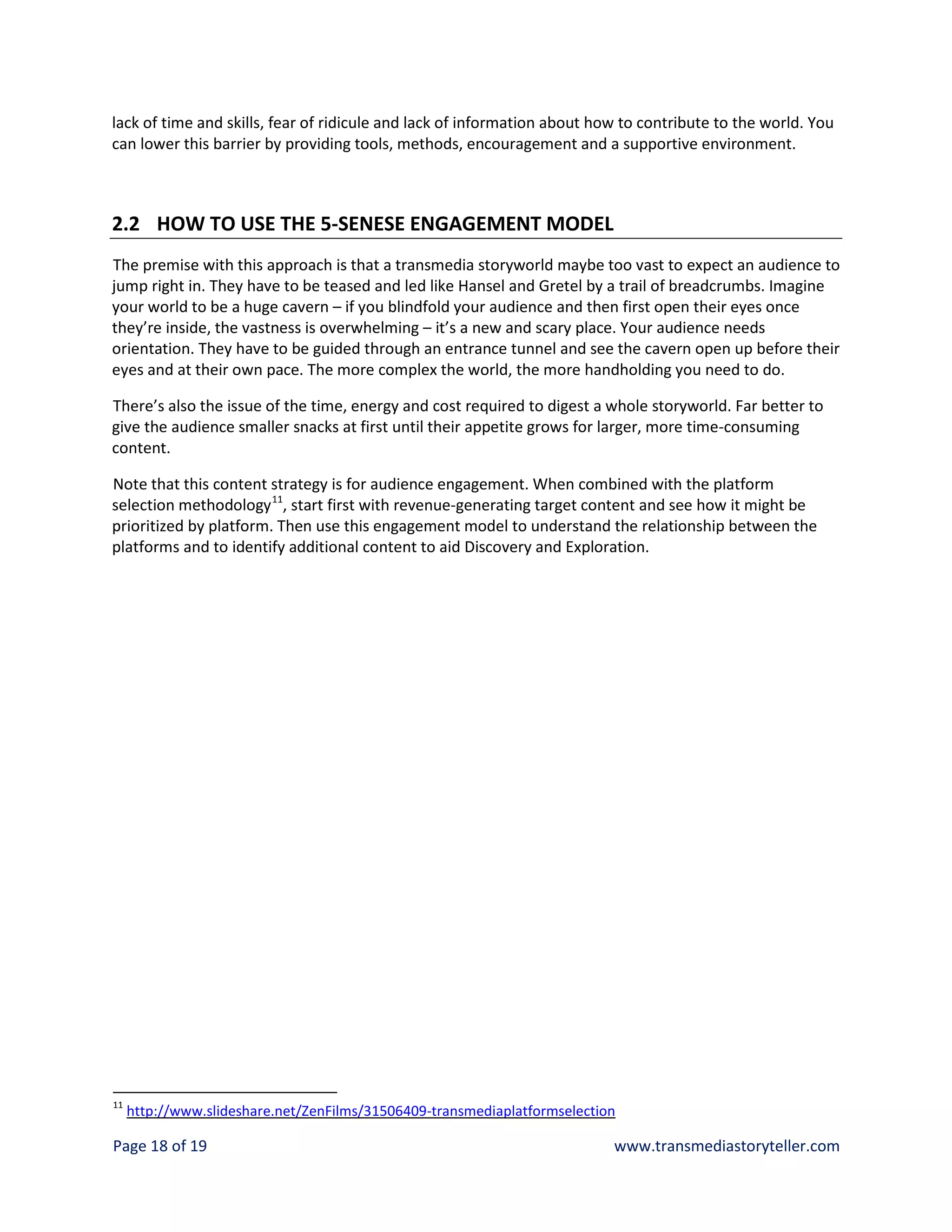 lack of time and skills, fear of ridicule and lack of information about how to contribute to the world. You
can lower this barrier by providing tools, methods, encouragement and a supportive environment.



2.2 HOW TO USE THE 5-SENESE ENGAGEMENT MODEL
The premise with this approach is that a transmedia storyworld maybe too vast to expect an audience to
jump right in. They have to be teased and led like Hansel and Gretel by a trail of breadcrumbs. Imagine
your world to be a huge cavern – if you blindfold your audience and then first open their eyes once
they’re inside, the vastness is overwhelming – it’s a new and scary place. Your audience needs
orientation. They have to be guided through an entrance tunnel and see the cavern open up before their
eyes and at their own pace. The more complex the world, the more handholding you need to do.

There’s also the issue of the time, energy and cost required to digest a whole storyworld. Far better to
give the audience smaller snacks at first until their appetite grows for larger, more time-consuming
content.

Note that this content strategy is for audience engagement. When combined with the platform
selection methodology 11, start first with revenue-generating target content and see how it might be
prioritized by platform. Then use this engagement model to understand the relationship between the
platforms and to identify additional content to aid Discovery and Exploration.




11
     http://www.slideshare.net/ZenFilms/31506409-transmediaplatformselection

Page 18 of 19                                                              www.transmediastoryteller.com
 