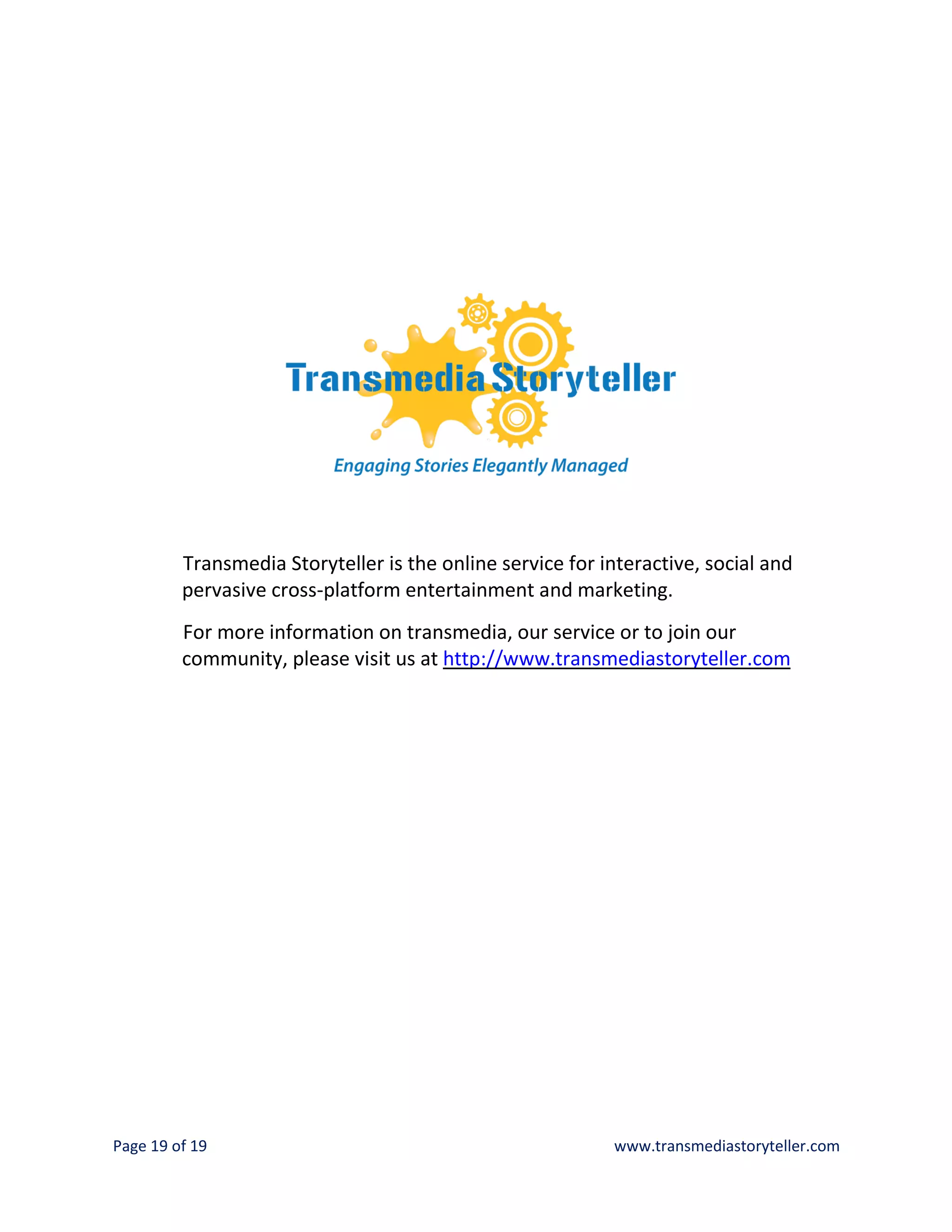 Transmedia Storyteller is the online service for interactive, social and
         pervasive cross-platform entertainment and marketing.
         For more information on transmedia, our service or to join our
         community, please visit us at http://www.transmediastoryteller.com




Page 19 of 19                                              www.transmediastoryteller.com
 