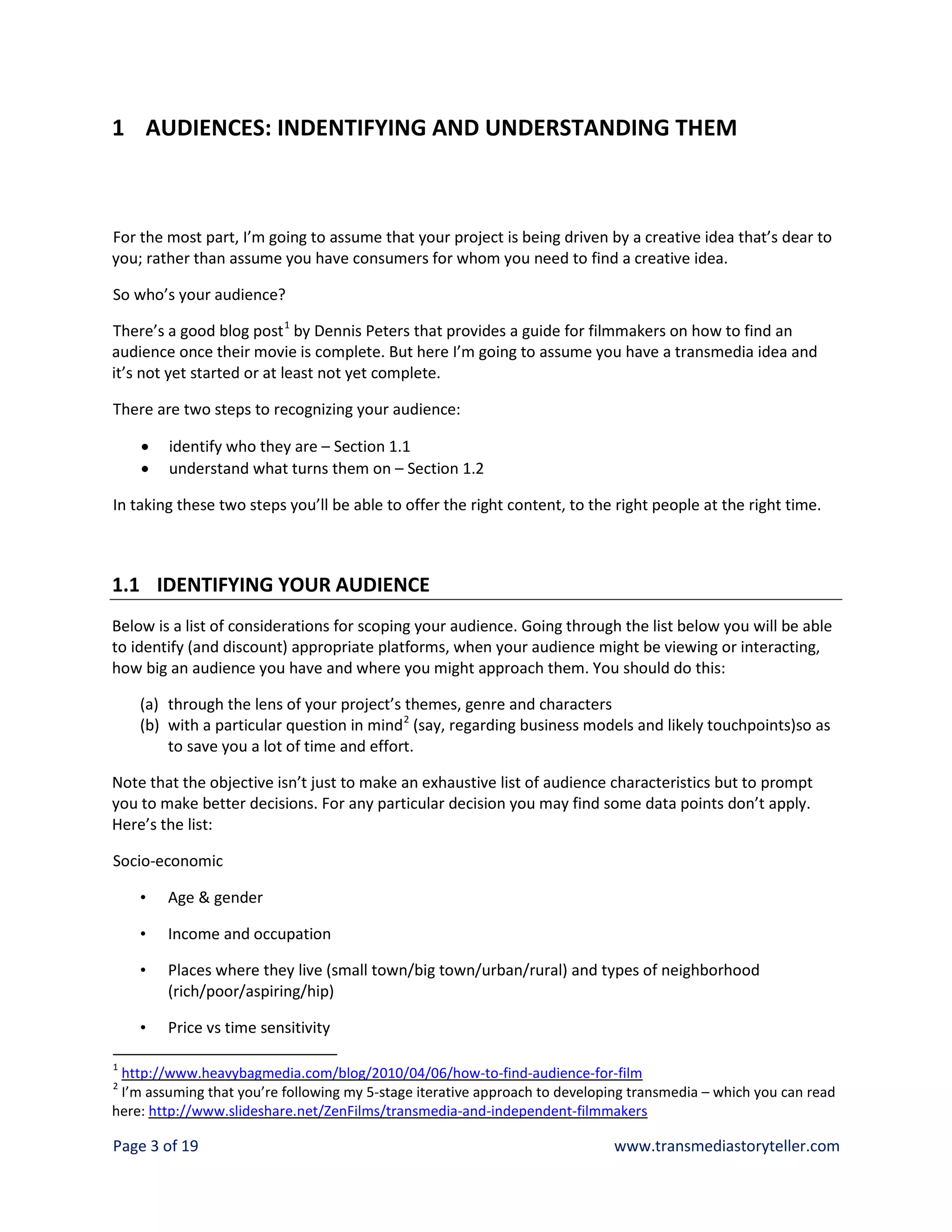 1 AUDIENCES: INDENTIFYING AND UNDERSTANDING THEM



For the most part, I’m going to assume that your project is being driven by a creative idea that’s dear to
you; rather than assume you have consumers for whom you need to find a creative idea.

So who’s your audience?

There’s a good blog post 1 by Dennis Peters that provides a guide for filmmakers on how to find an
audience once their movie is complete. But here I’m going to assume you have a transmedia idea and
it’s not yet started or at least not yet complete.

There are two steps to recognizing your audience:

    •   identify who they are – Section 1.1
    •   understand what turns them on – Section 1.2

In taking these two steps you’ll be able to offer the right content, to the right people at the right time.



1.1 IDENTIFYING YOUR AUDIENCE
Below is a list of considerations for scoping your audience. Going through the list below you will be able
to identify (and discount) appropriate platforms, when your audience might be viewing or interacting,
how big an audience you have and where you might approach them. You should do this:

    (a) through the lens of your project’s themes, genre and characters
    (b) with a particular question in mind 2 (say, regarding business models and likely touchpoints)so as
        to save you a lot of time and effort.

Note that the objective isn’t just to make an exhaustive list of audience characteristics but to prompt
you to make better decisions. For any particular decision you may find some data points don’t apply.
Here’s the list:

Socio-economic

    •   Age & gender

    •   Income and occupation

    •   Places where they live (small town/big town/urban/rural) and types of neighborhood
        (rich/poor/aspiring/hip)

    •   Price vs time sensitivity

1
 http://www.heavybagmedia.com/blog/2010/04/06/how-to-find-audience-for-film
2
 I’m assuming that you’re following my 5-stage iterative approach to developing transmedia – which you can read
here: http://www.slideshare.net/ZenFilms/transmedia-and-independent-filmmakers

Page 3 of 19                                                                 www.transmediastoryteller.com
 
