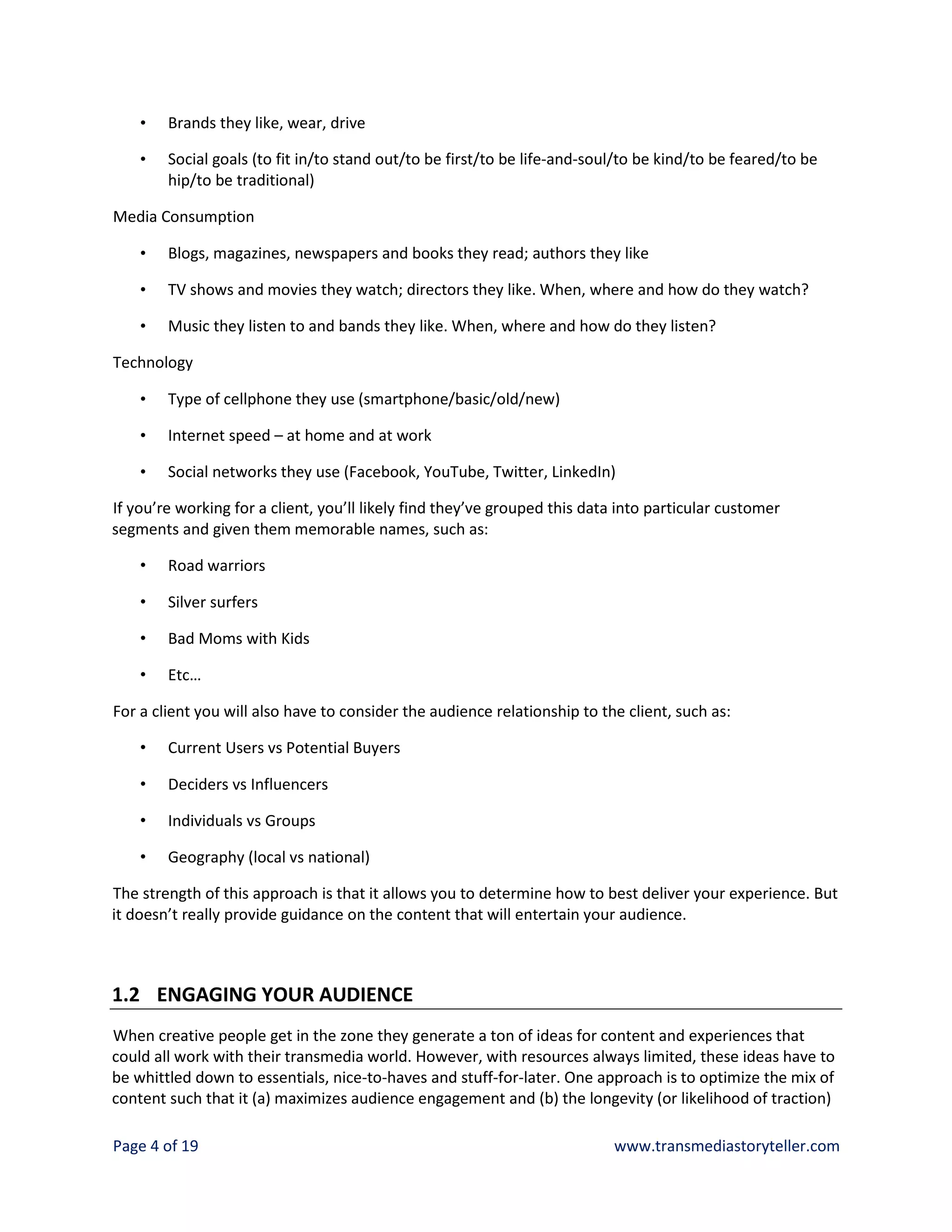 •   Brands they like, wear, drive

    •   Social goals (to fit in/to stand out/to be first/to be life-and-soul/to be kind/to be feared/to be
        hip/to be traditional)

Media Consumption

    •   Blogs, magazines, newspapers and books they read; authors they like

    •   TV shows and movies they watch; directors they like. When, where and how do they watch?

    •   Music they listen to and bands they like. When, where and how do they listen?

Technology

    •   Type of cellphone they use (smartphone/basic/old/new)

    •   Internet speed – at home and at work

    •   Social networks they use (Facebook, YouTube, Twitter, LinkedIn)

If you’re working for a client, you’ll likely find they’ve grouped this data into particular customer
segments and given them memorable names, such as:

    •   Road warriors

    •   Silver surfers

    •   Bad Moms with Kids

    •   Etc…

For a client you will also have to consider the audience relationship to the client, such as:

    •   Current Users vs Potential Buyers

    •   Deciders vs Influencers

    •   Individuals vs Groups

    •   Geography (local vs national)

The strength of this approach is that it allows you to determine how to best deliver your experience. But
it doesn’t really provide guidance on the content that will entertain your audience.



1.2 ENGAGING YOUR AUDIENCE
When creative people get in the zone they generate a ton of ideas for content and experiences that
could all work with their transmedia world. However, with resources always limited, these ideas have to
be whittled down to essentials, nice-to-haves and stuff-for-later. One approach is to optimize the mix of
content such that it (a) maximizes audience engagement and (b) the longevity (or likelihood of traction)

Page 4 of 19                                                               www.transmediastoryteller.com
 