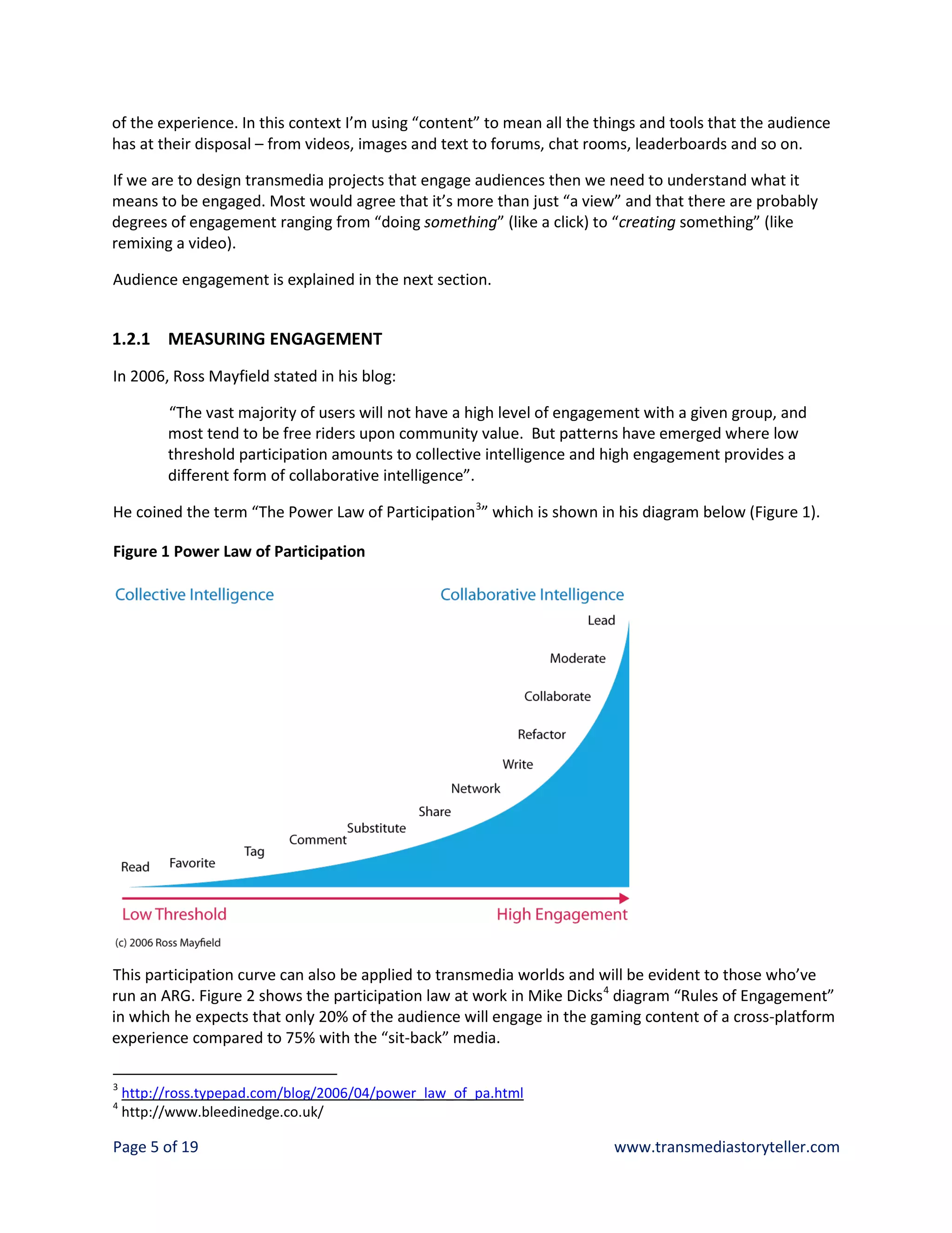 of the experience. In this context I’m using “content” to mean all the things and tools that the audience
has at their disposal – from videos, images and text to forums, chat rooms, leaderboards and so on.

If we are to design transmedia projects that engage audiences then we need to understand what it
means to be engaged. Most would agree that it’s more than just “a view” and that there are probably
degrees of engagement ranging from “doing something” (like a click) to “creating something” (like
remixing a video).

Audience engagement is explained in the next section.


1.2.1 MEASURING ENGAGEMENT
In 2006, Ross Mayfield stated in his blog:

          “The vast majority of users will not have a high level of engagement with a given group, and
          most tend to be free riders upon community value. But patterns have emerged where low
          threshold participation amounts to collective intelligence and high engagement provides a
          different form of collaborative intelligence”.

He coined the term “The Power Law of Participation 3” which is shown in his diagram below (Figure 1).

Figure 1 Power Law of Participation




This participation curve can also be applied to transmedia worlds and will be evident to those who’ve
run an ARG. Figure 2 shows the participation law at work in Mike Dicks 4 diagram “Rules of Engagement”
in which he expects that only 20% of the audience will engage in the gaming content of a cross-platform
experience compared to 75% with the “sit-back” media.

3
    http://ross.typepad.com/blog/2006/04/power_law_of_pa.html
4
    http://www.bleedinedge.co.uk/

Page 5 of 19                                                              www.transmediastoryteller.com
 