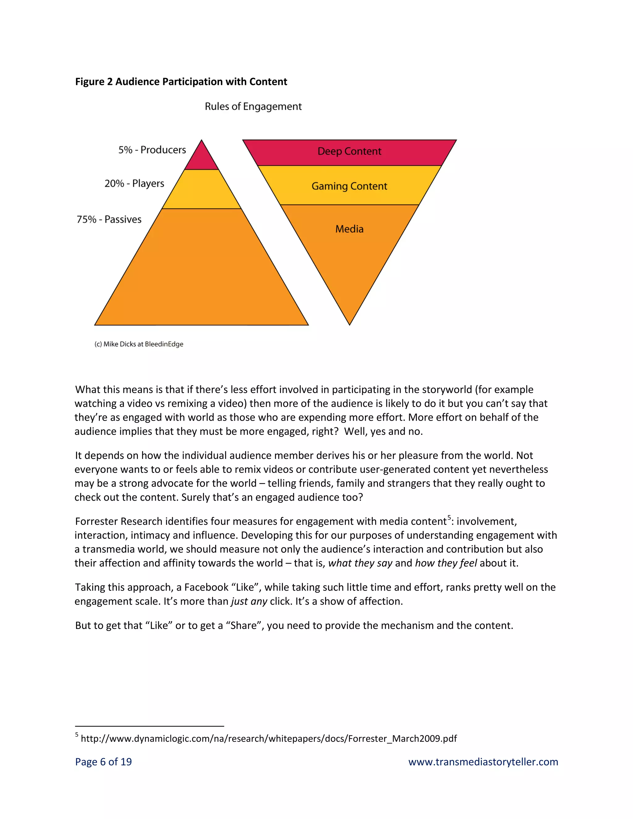 Figure 2 Audience Participation with Content




What this means is that if there’s less effort involved in participating in the storyworld (for example
watching a video vs remixing a video) then more of the audience is likely to do it but you can’t say that
they’re as engaged with world as those who are expending more effort. More effort on behalf of the
audience implies that they must be more engaged, right? Well, yes and no.

It depends on how the individual audience member derives his or her pleasure from the world. Not
everyone wants to or feels able to remix videos or contribute user-generated content yet nevertheless
may be a strong advocate for the world – telling friends, family and strangers that they really ought to
check out the content. Surely that’s an engaged audience too?

Forrester Research identifies four measures for engagement with media content 5: involvement,
interaction, intimacy and influence. Developing this for our purposes of understanding engagement with
a transmedia world, we should measure not only the audience’s interaction and contribution but also
their affection and affinity towards the world – that is, what they say and how they feel about it.

Taking this approach, a Facebook “Like”, while taking such little time and effort, ranks pretty well on the
engagement scale. It’s more than just any click. It’s a show of affection.

But to get that “Like” or to get a “Share”, you need to provide the mechanism and the content.




5
    http://www.dynamiclogic.com/na/research/whitepapers/docs/Forrester_March2009.pdf

Page 6 of 19                                                              www.transmediastoryteller.com
 