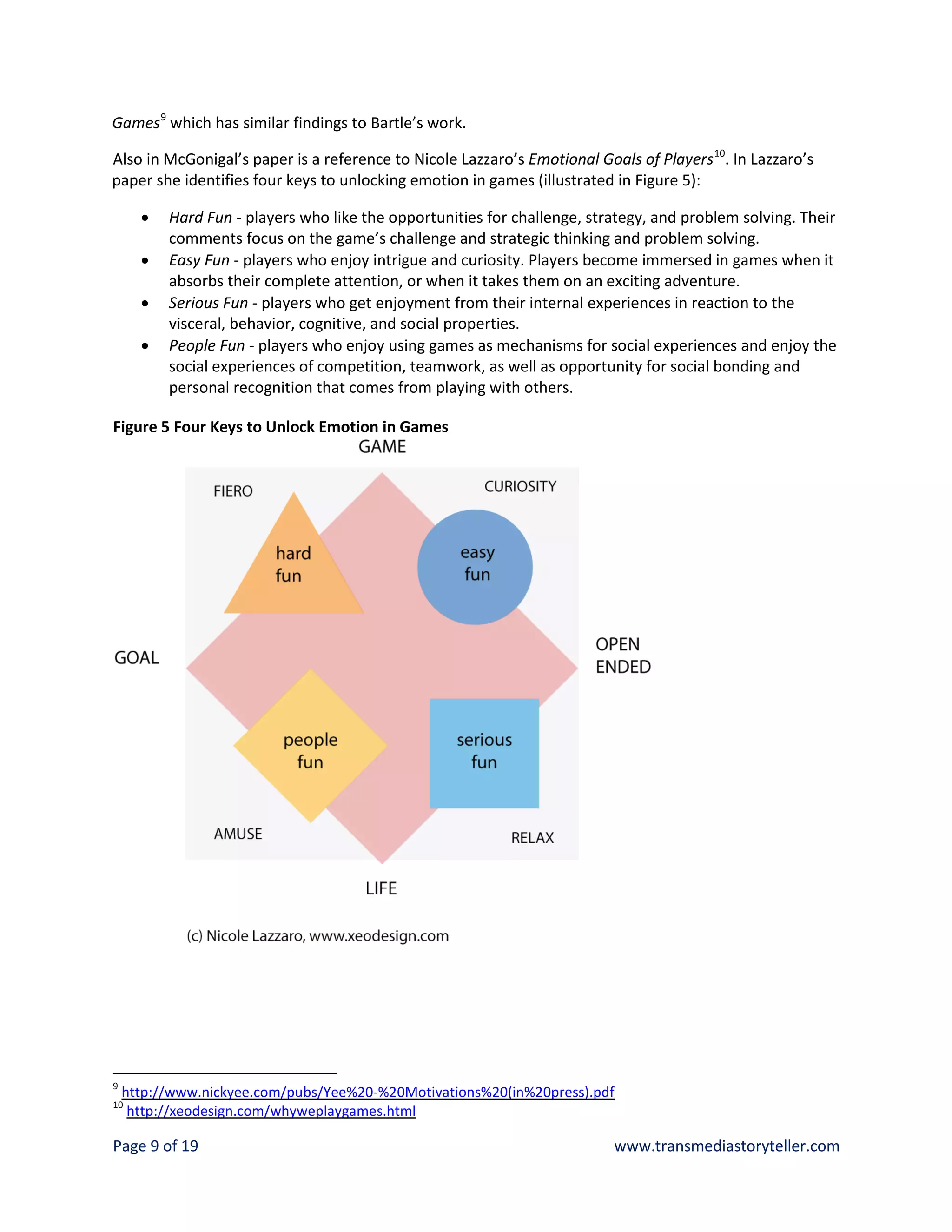 Games 9 which has similar findings to Bartle’s work.

Also in McGonigal’s paper is a reference to Nicole Lazzaro’s Emotional Goals of Players 10. In Lazzaro’s
paper she identifies four keys to unlocking emotion in games (illustrated in Figure 5):

      •   Hard Fun - players who like the opportunities for challenge, strategy, and problem solving. Their
          comments focus on the game’s challenge and strategic thinking and problem solving.
      •   Easy Fun - players who enjoy intrigue and curiosity. Players become immersed in games when it
          absorbs their complete attention, or when it takes them on an exciting adventure.
      •   Serious Fun - players who get enjoyment from their internal experiences in reaction to the
          visceral, behavior, cognitive, and social properties.
      •   People Fun - players who enjoy using games as mechanisms for social experiences and enjoy the
          social experiences of competition, teamwork, as well as opportunity for social bonding and
          personal recognition that comes from playing with others.

Figure 5 Four Keys to Unlock Emotion in Games




9
    http://www.nickyee.com/pubs/Yee%20-%20Motivations%20(in%20press).pdf
10
     http://xeodesign.com/whyweplaygames.html

Page 9 of 19                                                              www.transmediastoryteller.com
 