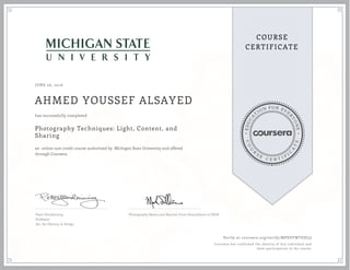 EDUCA
T
ION FOR EVE
R
YONE
CO
U
R
S
E
C E R T I F
I
C
A
TE
COURSE
CERTIFICATE
JUNE 26, 2016
AHMED YOUSSEF ALSAYED
Photography Techniques: Light, Content, and
Sharing
an online non-credit course authorized by Michigan State University and offered
through Coursera
has successfully completed
Peter Glendinning
Professor
Art, Art History, & Design
Photography Basics and Beyond: From Smartphone to DSLR
Verify at coursera.org/verify/MPSDYWTEDJ3J
Coursera has confirmed the identity of this individual and
their participation in the course.
 