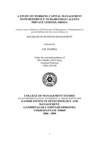 A STUDY ON WORKING CAPITAL MANAGEMENT
   WITH REFERENCE TO BAJRANBALI ALLOYS
          PRIVATE LIMITED, ORISSA

A project report submitted to GITAM Institute Of Management, Vishakhapatnam on
                   partial fulfillment for the award of Degree of

            BACHELOR OF BUSINESS MANAGEMENT


                                Submitted By

                              CH. PADMA


                     Under the esteemed guidance of
                       Mrs.I.Madhvi (M.A.Eng.),
                          Assistant Professor
                             CMS, GITAM




         COLLEGE OF MANAGEMENT STUDIES
  AN AUTONOMOUS & NAAC ACCREDITED ‘A’ GRADE INSTITUTION
      GANDHI INSTITUTE OFTECHNOLOGY AND
                 MANAGEMENT,
       GANDHINAGAR CAMPUS,RUSHIKONDA
              VISKHAPATNAM- 530045
                    2006 - 2009




                                      1
 