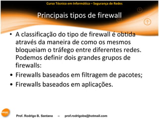 Curso Técnico em Informática – Segurança de Redes 
Principais tipos de firewall 
• A classificação do tipo de firewall é obtida 
através da maneira de como os mesmos 
bloqueiam o tráfego entre diferentes redes. 
Podemos definir dois grandes grupos de 
firewalls: 
• Firewalls baseados em filtragem de pacotes; 
• Firewalls baseados em aplicações. 
 