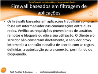 Curso Técnico em Informática – Segurança de Redes 
Firewall baseados em filtragem de 
aplicações 
• Os firewalls baseados em aplicações trabalham como se 
fosse um intermediador nas comunicações entre duas 
redes. Verifica as requisições provenientes de usuários 
remotos e bloqueia ou não a sua utilização. O cliente e o 
servidor não consersam diretamente, o servidor proxy 
intermedia a conexão e analisa de acordo com as regras 
definidas, a autorização para a conexão, permitindo ou 
bloqueando. 
 
