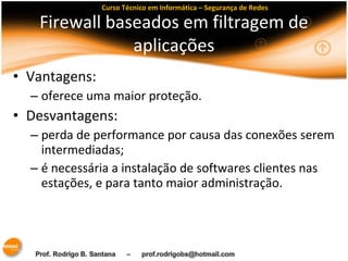 Curso Técnico em Informática – Segurança de Redes 
Firewall baseados em filtragem de 
aplicações 
• Vantagens: 
– oferece uma maior proteção. 
• Desvantagens: 
– perda de performance por causa das conexões serem 
intermediadas; 
– é necessária a instalação de softwares clientes nas 
estações, e para tanto maior administração. 
 