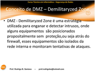 Curso Técnico em Informática – Segurança de Redes 
Conceito de DMZ – Demilitaryzed Zone 
• DMZ - Demilitaryzed Zone é uma estratégia 
utilizada para enganar e detectar intrusos, onde 
alguns equipamentos são posicionados 
propositalmente sem proteção,ou seja atrás do 
firewall, esses equipamentos são isolados da 
rede interna e monitoram tentativas de ataques. 
 