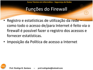 Curso Técnico em Informática – Segurança de Redes 
Funções do Firewall 
• Registro e estatísticas de utilização da rede – 
como todo o acesso de/para Internet é feito via o 
firewall é possível fazer o registro dos acessos e 
fornecer estatísticas. 
• Imposição da Política de acesso a Internet 
 