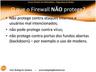 Curso Técnico em Informática – Segurança de Redes 
O que o Firewall NÃO protege? 
• Não protege contra ataques internos e 
usuários mal intencionados; 
• não pode protege contra vírus; 
• não protege contra portas dos fundos abertas 
(backdoors) – por exemplo o uso de modens. 
 