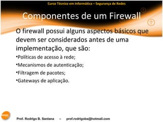 Curso Técnico em Informática – Segurança de Redes 
Componentes de um Firewall 
O firewall possui alguns aspectos básicos que 
devem ser considerados antes de uma 
implementação, que são: 
•Políticas de acesso à rede; 
•Mecanismos de autenticação; 
•Filtragem de pacotes; 
•Gateways de aplicação. 
 